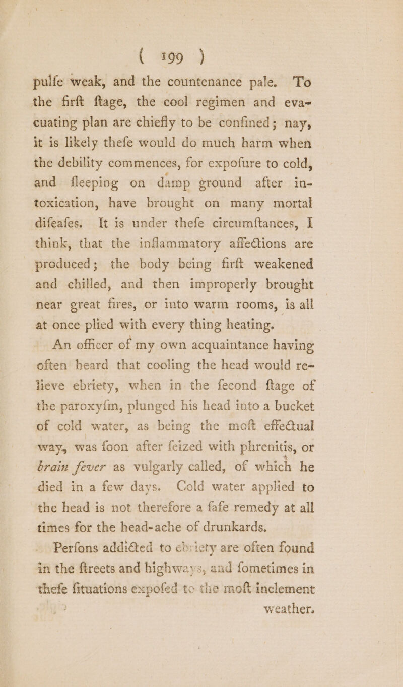 pulfe weak, and the countenance pale. To the firft ftage, the cool regimen and eva- cuating plan are chiefly to be confined; nay, it is likely thefe would do much harm when the debility commences, for expofure to cold, and fleeping on damp ground after in- toxication, have brought on many mortal difeafes. It is under thefe circumftances, I think, that the intammatory affe@tions are produced; the body being firft weakened and chilled, and then improperly brought near great fires, or into warm rooms, is all at once plied with every thing heating. An officer of my own acquaintance having often heard that cooling the head would re- lieve ebriety, when in the fecond flage of the paroxy{m, plunged his head into a bucket of cold water, as being the moft effectual way, was foon after feized with phrenitis, or brain fever as vulgarly called, of which he died in a few days. Cold water applied to the head is not therefore a fafe remedy at all times for the head-ache of drunkards. Perfons addiéted to ebricty are often found in the ftreets and highwavs, and fometimes in thefe fituations expofed to the moft inclement weather.