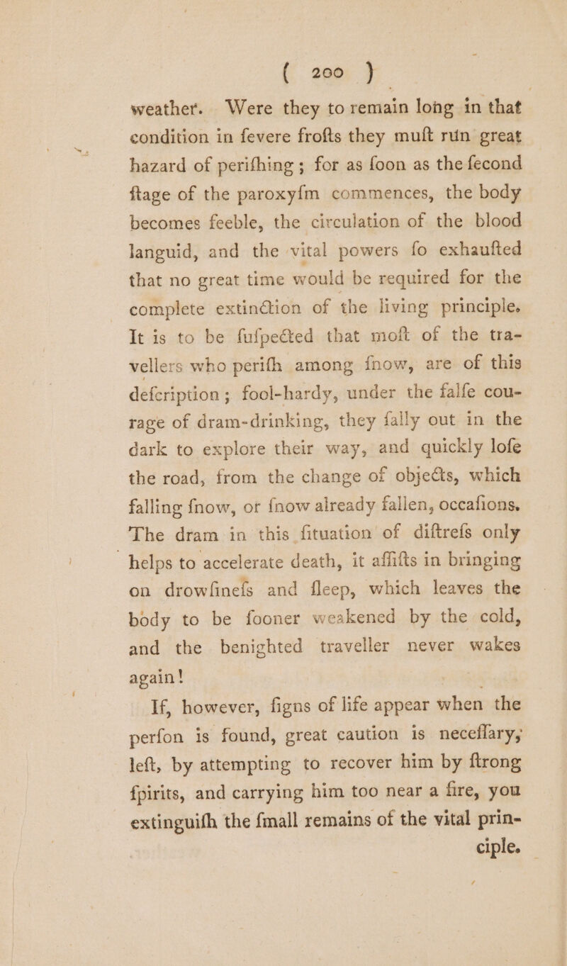 weather. Were they to remain long in that condition in fevere frofts they muft run great hazard of perifhing ; for as foon as the fecond ftage of the paroxyfm commences, the body becomes feeble, the circulation of the blood languid, and the vital powers fo exhaufted that no great time would be required for the - complete extinétion of the living principle. It is to be fufpe@ted that moft of the tra- vellers who perith among inow, are of this defcription; fool-hardy, under the falfe cou- rage of dram-drinking, they fally out in the dark to explore their way, and quickly lofe the road, from the change of objets, which falling fnow, or {now already fallen, occafions, The dram in this fituation of diftrefs only helps to accelerate death, it affifts in bringing on drowfinefs and fleep, which leaves the body to be fooner weakened by the cold, and the benighted traveller never wakes again! yA If, however, figns of life appear when the perfon is found, great caution is neceflary, left, by attempting to recover him by ftrong fpirits, and carrying him too near a fire, you extinguith the fmall remains of the vital prin- ciple.