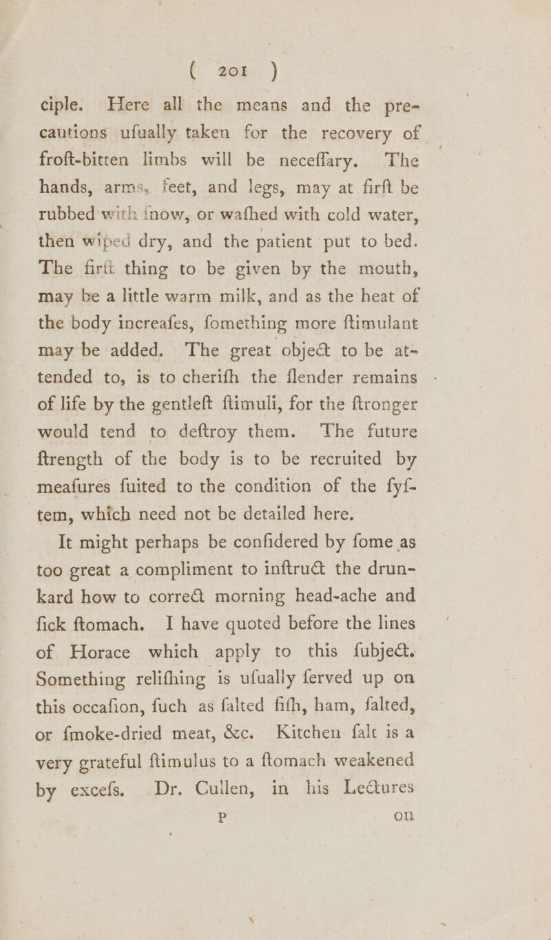 ( 208 ) ciple. Here all the means and the pre- cautions ufually taken for the recovery of froft-bitten limbs will be neceflary. The | hands, arms, teet, and legs, may at firft be rubbed with inow, or wafhed with cold water, then wiped dry, and the patient put to bed. The firtt thing to be given by the mouth, may be a little warm milk, and as the heat of the body increafes, fomething more ftimulant may be added. The great object to be at- tended to, is to cherifh the flender remains - _ of life by the gentleft flimuli, for the ftronger would tend to deftroy them. The future ftrength of the body is to be recruited by meafures fuited to the condition of the fyf tem, which need not be detailed here. It might perhaps be confidered by fome as too great a compliment to inftrudt the drun- kard how to correét morning head-ache and fick ftomach. I have quoted before the lines of Horace which apply to this fubject. Something relifhing is ufually ferved up on this occafion, fuch as falted fith, ham, falted, or fmoke-dried meat, &amp;c. Kitchen falt is a very grateful ftimulus to a ftomach weakened by excefs. Dr. Cuilen, in his Ledures P on