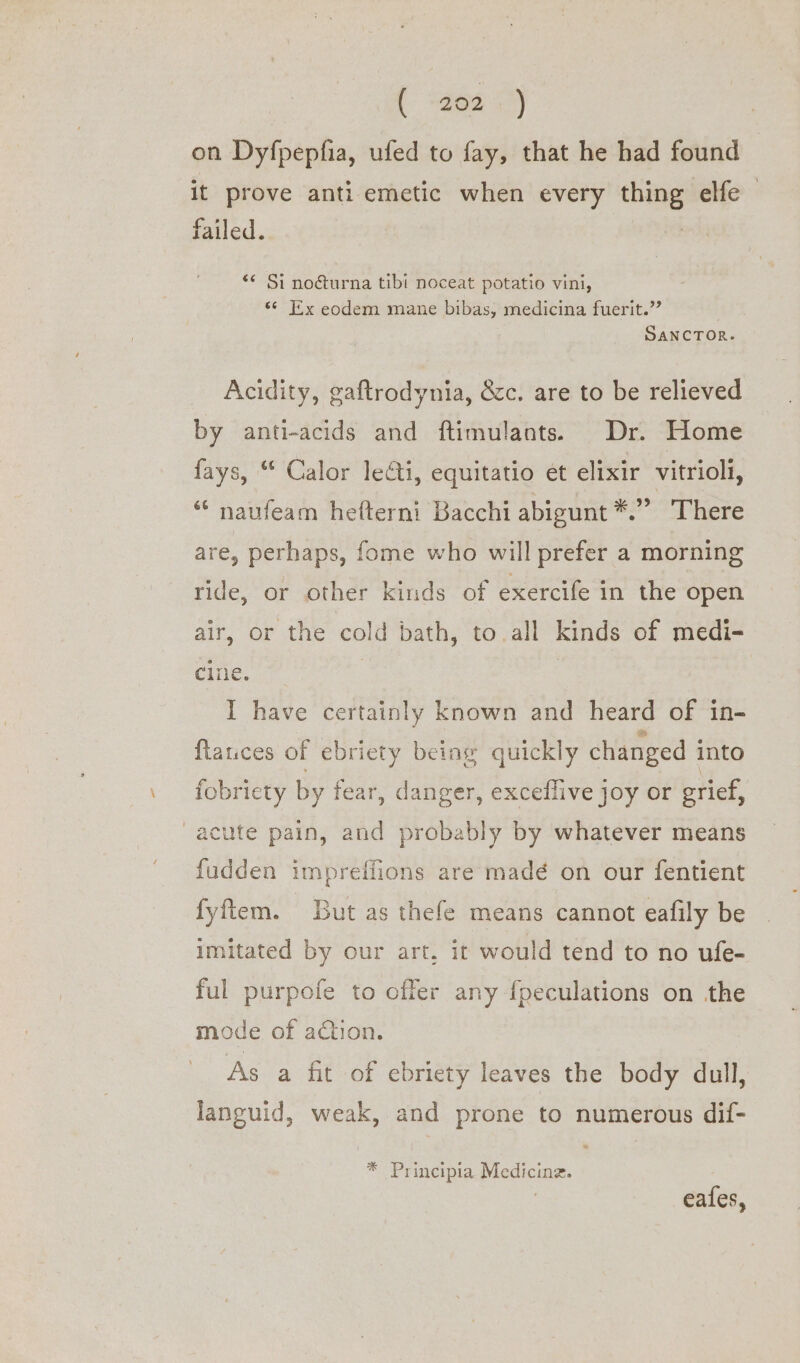 on Dyfpepfia, ufed to fay, that he had found it prove antiemetic when every a ele | failed. *¢ Si nocéturna tibi noceat potatio vini, “6 Ex eodem mane bibas, medicina fuerit.”’ SANCTOR. Acidity, gaftrodynia, &amp;c. are to be relieved by anti-acids and ftimulants. Dr. Home fays, “ Calor lei, equitatio et elixir vitrioli, ‘naufeam hefterni Bacchi abigunt *.” There are, perhaps, fome who will prefer a morning ride, or other kinds of exercife in the open air, or the cold bath, to all kinds of medi- cine. I have certainly known and heard of in- ftauces of ebriety being quickly changed into fobriety by fear, danger, exceflive joy or grief, acute pain, and probably by whatever means fudden impreffions are madé on our fentient fyftem. But as thefe means cannot eafily be imitated by our art. it would tend to no ufe- ful purpofe to offer any fpeculations on the mode of action. As a fit of ebriety leaves the body dull, languid, weak, and prone to numerous dif- * Principia Medicine. | eafes,