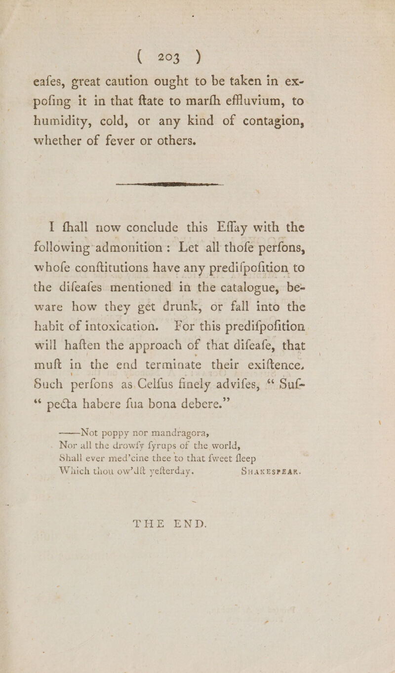 eafes, great caution ought to be taken in ex- pofing it in that ftate to marfh effluvium, to humidity, cold, or any kind of contagion, whether of fever or others. I fhall now conclude this Effay with the following admonition : Let all thofe perfons, whofe conftitutions have any predifpofition to the difeafes mentioned in the catalogue, be= ware how they get drunk, or fall into the habit of intoxication. For this predifpofition. will haften the approach of that difeafe, that muft in the end terminate their exiftence. Such perfons as, Celfus finely advifes, “ Su ** pecta habere fua bona debere.” Not poppy nor mandragora, Nor all the drowfy fyrups of the world, Shall ever med’cine thee to that fweet fleep Which thou ow’dit yefterday. SHAKESPEAR. ~ A os OO igen Oa ie SF