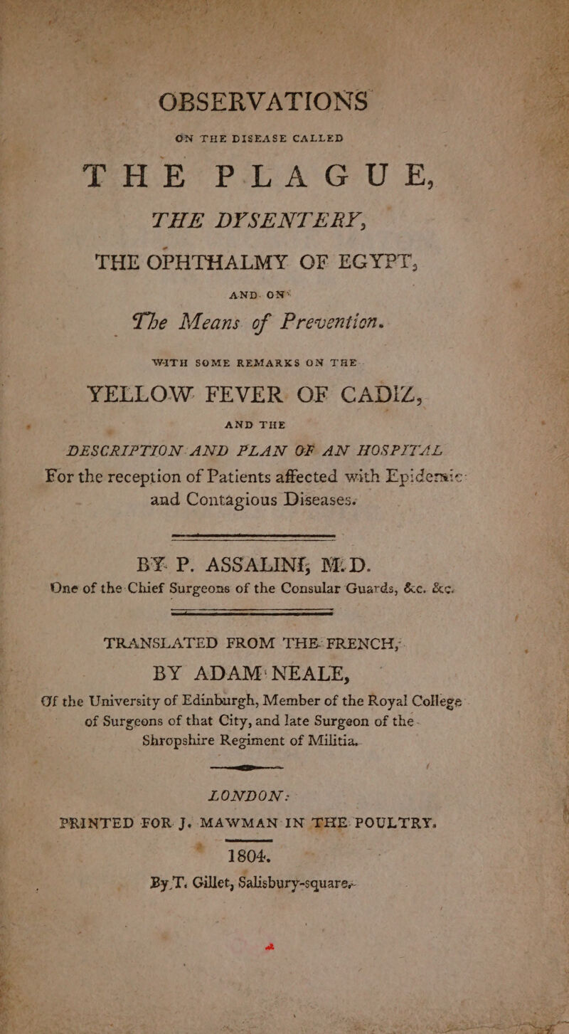 ON THE DISEASE CALLED re H E PLAGU E, THE DYSENTERY, THE OPHTHALMY OF EGYPT, AND. ON* The Means of Prevention. W4iTH SOME REMARKS ON THE. YELLOW FEVER OF CADIZ, AND THE = DESCRIPTION: AND PLAN GF AN HOSPITAL “¢ and Contagious Diseases. BY. P. ASSALINE, M. D. One: of the Chief Surgeons of the Consular Guards, &e. &e. TRANSLATED wean BF es BY ADAM: NEALE, of Surgeons of that City, and late Surgeon of the. Shropshire Regiment of Militia, ; aetna *ceetemee f ES LONDON: Se Bet. PRINTED FOR J. MAWMAN: 20 THE POULTRY. 4 ; a 1804. %, By T. Gillet, Salisbury-squares »