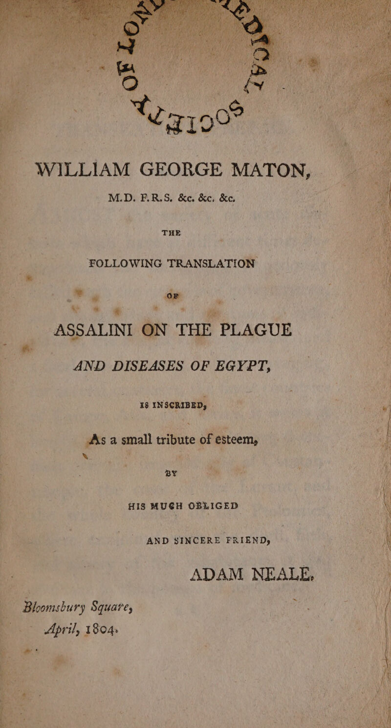 WILLIAM GEORGE MATON, j M.D. F.R.S. &e. &c. &e. 2 “ THE Be. FOLLOWING TRANSLATION sy ~~ ae ASSALINI ON THE. PLAGUE _ ss AND DISEASES OF EGYPT, 18 esa Rn? . 4 pitsa peel. tribute of esteem, bi ; yx , ‘ # ae Ow OR ‘e «HIS MUGH OBLIGED fee AND SINCERE FRIEND, | | ~ Bloomsbury Square, April, 1804