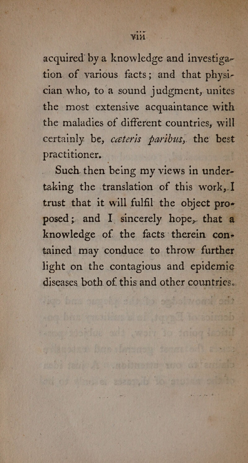 VAH. acquired by a knowledge and investiga- tion. of various facts; and that physi- cian who, to a sound judgment, unites the most extensive acquaintance with the maladies of different countries, will : certainly be, ceteris paribus, the best practitioner, 7 Such. then being my views in under- taking the translation of this work,I trust that it will fulfil the object pro- posed; and I sincerely hope, that a knowledge of the facts therein con- tained may conduce to throw further light on the contagious and epidemi¢ diseases both of this and other countries..