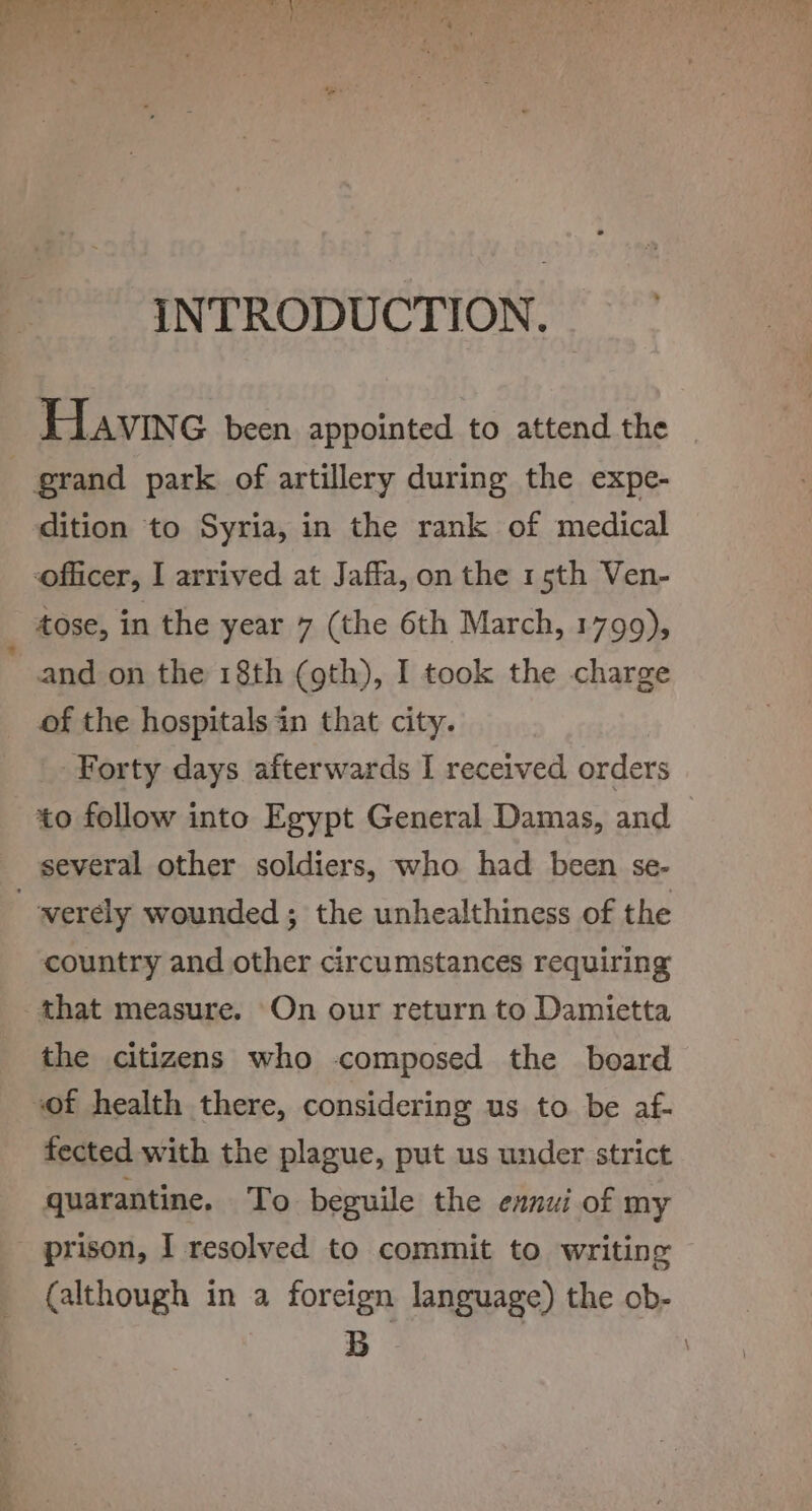 a) ay “ Tis’ Sel «a te ee ee oe ae ee ah. et Bae 7 fd | 44 i y Mh ue 4 4 ¢ . J rv i : ihe : ha ‘ 4 7 7 . : 3 - ‘ y - ‘ . ri) INTRODUCTION. Havin G been appointed to attend the grand park of artillery during the expe- dition to Syria, in the rank of medical officer, I arrived at Jaffa, on the 15th Ven- tose, in the year 7 (the 6th March, 1799), and on the 18th (gth), I took the charge of the hospitals in that city. Forty days afterwards I received orders to follow into Egypt General Damas, and several other soldiers, who had been se- _-verély wounded ; the unhealthiness of the country and other circumstances requiring that measure. On our return to Damietta the citizens who composed the board of health there, considering us to be af- fected with the plague, put us under strict quarantine. To beguile the exnui of my prison, I resolved to commit to writing © (although in a foreign language) the ob- B '