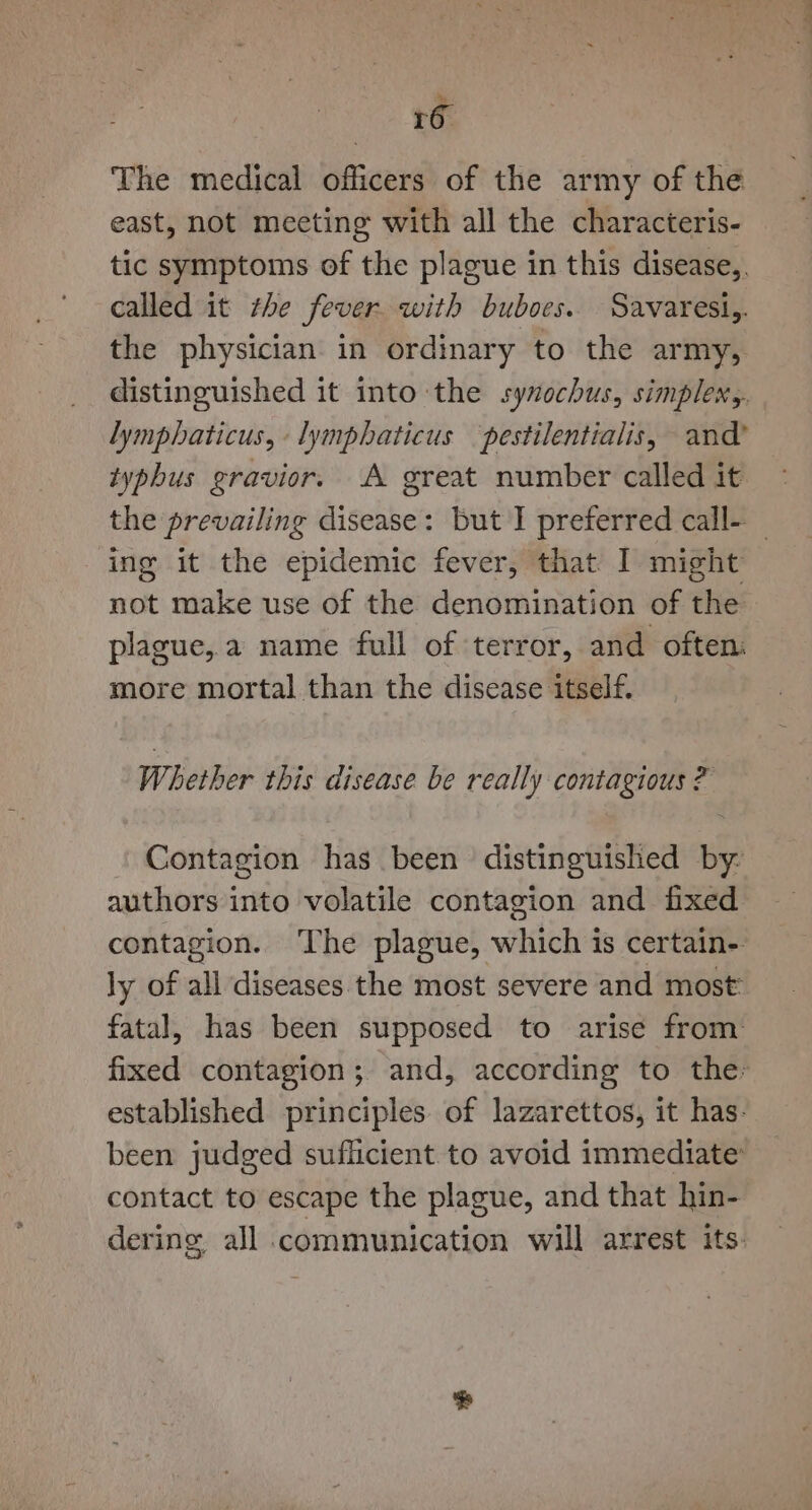 The medical officers of the army of the east, not meeting with all the characteris- tic symptoms of the plague in this disease,. called it the fever. with buboes. Savaresi,. the physician in ordinary to the army, distinguished it into the syxochus, simplen,. lymphaticus, -lymphaticus pestilentialis, and’ typhus gravior. A great number called it the prevailing disease: but I preferred call- ‘ing it the epidemic fever, that I might not make use of the denomination of the plague,.a name full of terror, and often: more mortal than the disease itself. Whether this disease be really contagious ? Contagion has been distinguished by- authors into volatile contagion and fixed contagion. The plague, which is certain- ly of all diseases the most severe and most: fatal, has been supposed to arise from fixed contagion; and, according to the: established principles. of lazarettos, it has. been judged sufficient to avoid immediate’ contact to escape the plague, and that hin- dering all communication will arrest its.