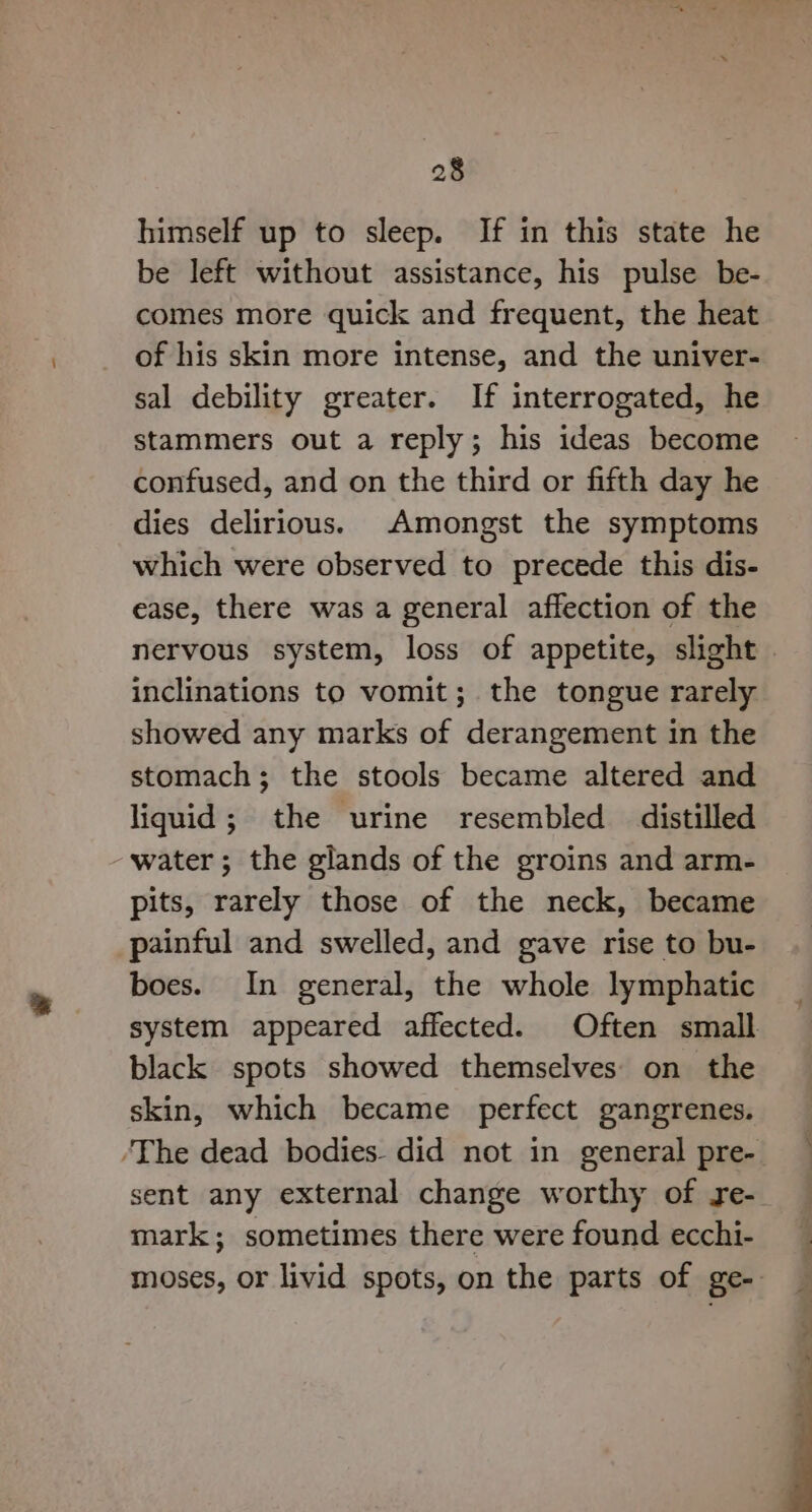 himself up to sleep. If in this state he be left without assistance, his pulse be- comes more quick and frequent, the heat of his skin more intense, and the univer- sal debility greater. If interrogated, he stammers out a reply; his ideas become confused, and on the third or fifth day he dies delirious. Amongst the symptoms which were observed to precede this dis- ease, there was a general affection of the nervous system, loss of appetite, slight | inclinations to vomit; the tongue rarely showed any marks of derangement in the stomach; the stools became altered and liquid; the urine resembled distilled water; the glands of the groins and arm- pits, rarely those of the neck, became painful and swelled, and gave rise to bu- boes. In general, the whole lymphatic system appeared affected. Often small black spots showed themselves on the skin, which became perfect gangrenes. ‘The dead bodies. did not in general pre- sent any external change worthy of re- mark; sometimes there were found ecchi- moses, or livid spots, on the parts of ge-