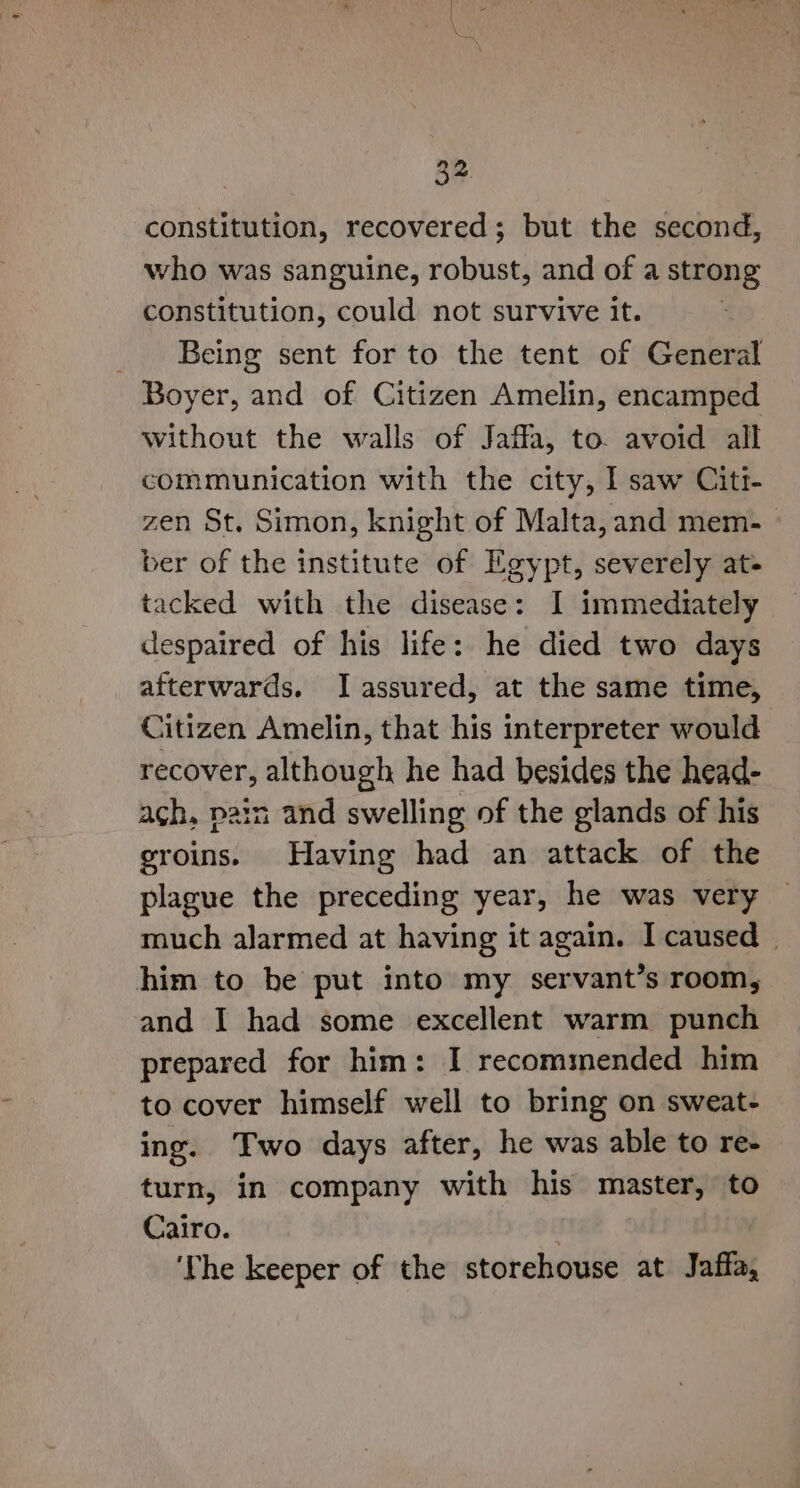 constitution, recovered; but the second, who was sanguine, robust, and of a strong constitution, could not survive it. | _ Being sent for to the tent of General Boyer, and of Citizen Amelin, encamped without the walls of Jaffa, to. avoid all communication with the city, ] saw Citi- zen St. Simon, knight of Malta, and mem- ber of the institute of Egypt, severely at- tacked with the disease: I immediately despaired of his life: he died two days afterwards. I assured, at the same time, Citizen Amelin, that his interpreter would recover, although he had besides the head- ach, pain and swelling of the glands of his groins. Having had an attack of the plague the preceding year, he was very much alarmed at having it again. I caused him to be put into my servant’s room, and I had some excellent warm punch prepared for him: I recommended him to cover himself well to bring on sweat- ing. Two days after, he was able to re- turn, in company with his master, to Cairo. : ‘The keeper of the storehouse at Jaffa,