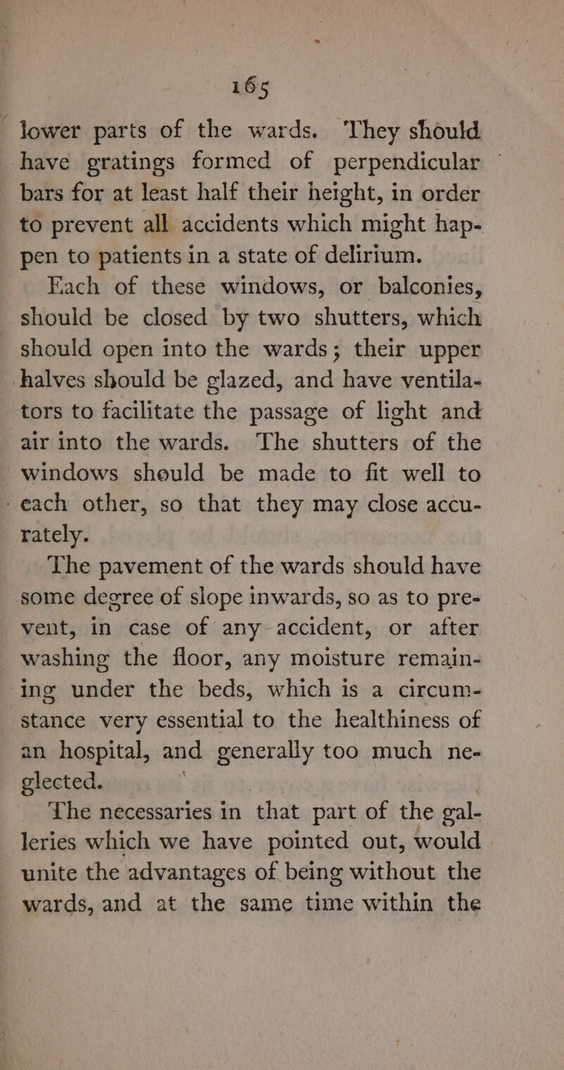 -Jower parts of the wards. ‘They should have gratings formed of perpendicular bars for at least half their height, in order to prevent all accidents which might hap- pen to patients in a state of delirium. Fach of these windows, or balconies, should be closed by two shutters, which should open into the wards; their upper halves should be glazed, and have ventila- tors to facilitate the passage of light and air into the wards. The shutters of the windows sheuld be made to fit well to -each other, so that they may close accu- rately. The pavement of the wards should have some degree of slope inwards, so as to pre- vent, in case of any-accident, or after washing the floor, any moisture remain- ing under the beds, which is a circum- stance very essential to the healthiness of an hospital, and generally too much ne- glected. ‘ Lhe necessaries in that part of the gal- leries which we have pointed out, would unite the advantages of being without the wards, and at the same time within the