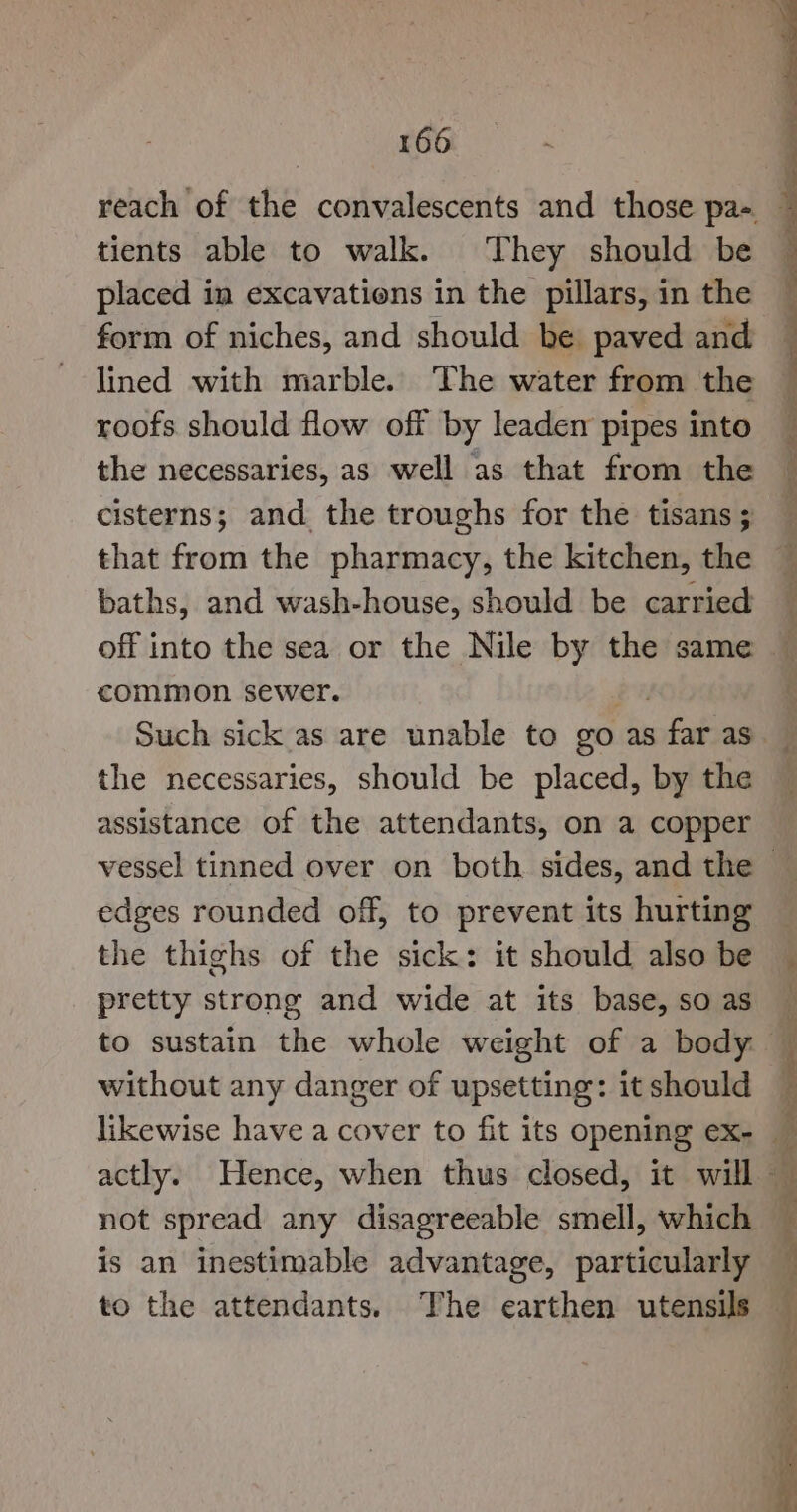 tients able to walk. They should be placed in excavations in the pillars, in the form of niches, and should be paved and lined with marble. The water from the roofs should flow off by leaden pipes into the necessaries, as well as that from the cisterns; and the troughs for the tisans ; baths, and wash-house, should be carried off into the sea or the Nile by the same common sewer. the necessaries, should be placed, by the assistance of the attendants, on a copper edges rounded off, to prevent its hurting the thighs of the sick: it should also be pretty strong and wide at its base, so as to sustain the whole weight of a body: without any danger of upsetting: it should not spread any disagreeable smell, which is an inestimable advantage, particularly to the attendants. The earthen utensils Oe ee ee oe a ee RN an age ae Re