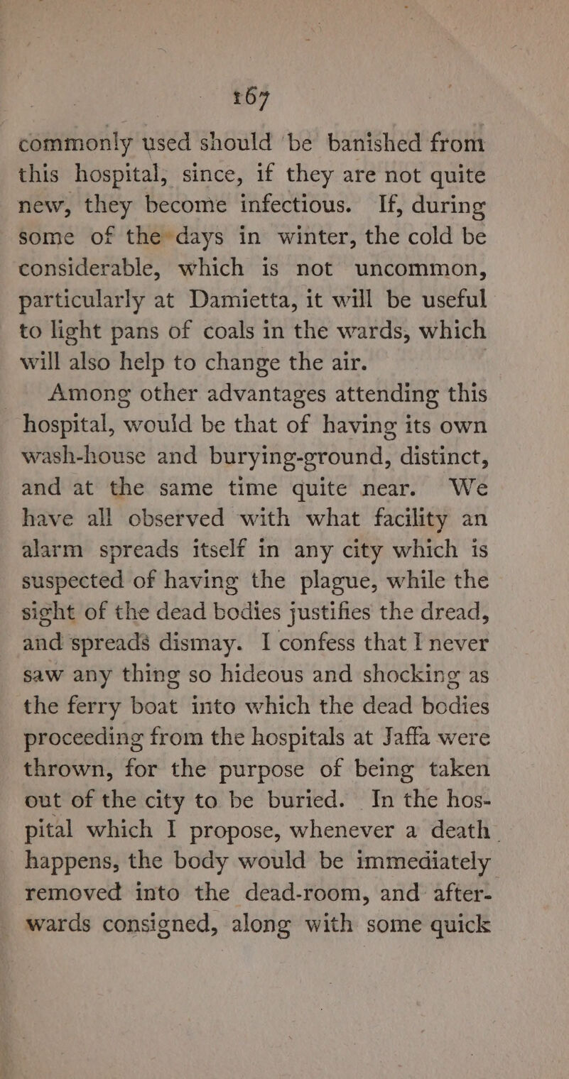 commonly used should ‘be banished from this hospital, since, if they are not quite new, they become infectious. If, during some of the days in winter, the cold be considerable, which is not uncommon, particularly at Damietta, it will be useful to light pans of coals in the wards, which will also help to change the air. Among other advantages attending this hospital, would be that of having its own wash-house and burying-ground, distinct, and at the same time quite near. We have all observed with what facility an alarm spreads itself in any city which is suspected of having the plague, while the sight of the dead bodies justifies the dread, and spreads dismay. I confess that I never saw any thing so hideous and shocking as the ferry boat into which the dead bodies proceeding from the hospitals at Jaffa were thrown, for the purpose of being taken out of the city to be buried. In the hos- pital which I propose, whenever a death. happens, the body would be immediately removed into the dead-room, and after- wards consigned, along with some quick
