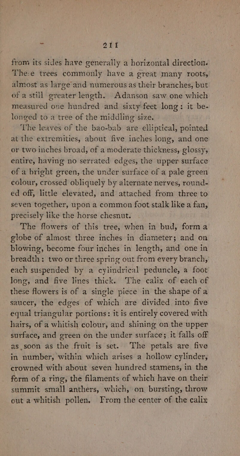 from its sides have generally a horizontal direction. The:e trees commonly have a great many roots, almost as large and numerous as their branches, but of a still greater length. Adanson saw one which measured one hundred and sixty feet long: it be- longed to a tree of the middling size. ‘he leaves of the bao-bab are elliptical, pointed at the extremities, about five inches long, and one or two inches broad, of a moderate thickness, glossy, entire, having no serrated edges, the upper surface of a bright green, the under surface of a pale green colour, crossed obliquely by alternate nerves, round- ed off, little elevated, and attached from three to seven together, upon a common foot stalk like a fan, precisely like the horse chesnut. The flowers of this tree, when in bud, forma globe of almost three inches in diameter; and on blowing, become four inches in length, and one in breadth: two or three spring out from every branch, each suspended by a cylindrical peduncle, a foot long, and five lines thick. The calix of each of these flowers is of a single piece in the shape of a saucer, the edges of which are divided into five equal triangular portions: it is entirely covered with hairs, of a whitish colour, and shining on the upper surface, and green on the under surface; it falls off as.soon as the fruit is set. The petals are five in number, within which arises a hollow cylinder, crowned with about seven hundred stamens, in the form of a ring, the filaments of which have on their summit small anthers, which, on. bursting, throw eut a whitish pollen. From the center of the calix