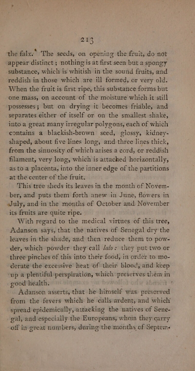 the falx.* The seeds, on opening the fruit, do not appear distinct ; nothing is at first seen but a spongy substance, which is whitish in the sound fruits, and reddish in those which are ill formed, or very old. When the fruit is first ripe, this substance forms but one mass, on account of the moisture which it still ‘possesses; but on drying it becomes friable, and separates either of itself or on the smallest shake, into a great many irregular polygons, each of which contains a blackish-brown seed, glossy, kidney- shaped, about five lines long, and three lines thick, from the sinuosity of which arises a cord, or reddish filament, very long, which is attached horizontally, as to a placenta, into the inner edge of the partitions at the center of the fruit. This tree sheds its leaves in the month of Novem- ber, and puts them forth anew in June, flowers in sJuly, and in the months of October and November its fruits are quite ripe. With regard to the medical virtues of this tree, Adanson says, that the natives of Senegal dry the leaves in the shade, and then reduce them to pow- der, which powder they call /a/o: they put two or three pinches of this into their food, in order to mo- derate the excessive heat of their blood, and keep up a plentiful perspiration, which preserves them in good health. . Adanson asserts, that he himself was) preserved from the fevers which he calls:ardent, and which’ spread epidemically, attacking the natives of Sene- gal, and especially the Europeans; whom they carry off in great numbers, during the months of Septem.