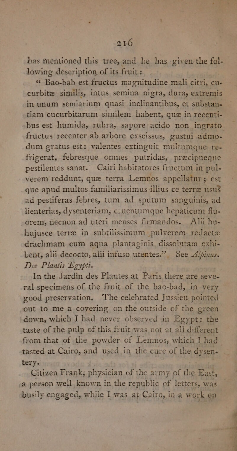 has mentioned this tree, and he has given the fol- lowing description of its fruit: «< Bao-bab est fructus magnitudine mali citri, cu- curbite similis, intus semina nigra, dura, extremis in unum semiarium quasi inclinantibus, et substan- tiam cucurbitarum similem habent, que in recenti- fructus recenter ab arbore exscissus, gustul admo- dum gratus est: valentes extinguit muitumgne re- frigerat, febresque omnes putridas, precipueque pestilentes sanat. Cairi habitatores fructum in pul- verem reddunt, que terra Lemnos appellatur; est que apud multos familiarissimus illims ce terre usu$ ad pestiferas febres, tum ad sputum sanguinis, ad lienterias, dysenteriam, c: uentumque hepaticum fiu- orem, necnon ad uteri menses frmandos. Ali hu- hujusce terre in subtilissimum pulverem redactz drachmam cum agua plantaginis. dissolutam exhi- bent, alii decocto, alii infuso utentes.”’, See /pinus. Des Plantis Egypii. In the Jardin des Plantes at Paris there are seve- ral specimens of the fruit of the bac-bad, in very good preservation. ‘The celebrated Jussieu pointed out to me a covering on the outside of the green down, which I had never observed in Egypt: the taste of the pulp of this fruit was not at all different tasted at Cairo, and used in the cure of the dysen- tery. Citizen Frank; physician of the army of the East, a person well known in the republic of letters, was busily engaged, while I was at Cairo, ina work en