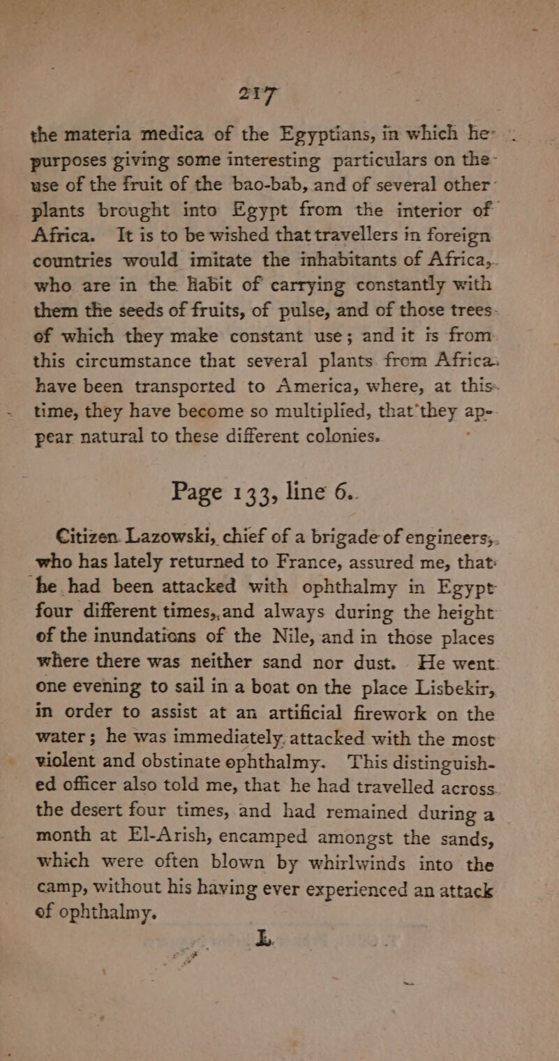 the materia medica of the Egyptians, in which he . purposes giving some interesting particulars on the- use of the fruit of the bao-bab, and of several other- plants brought into Egypt from the interior of Africa. It is to be wished that travellers in foreign countries would imitate the inhabitants of Africa, who are in the Habit of carrying constantly with them the seeds of fruits, of pulse, and of those trees- of which they make constant use; and it ts from this circumstance that several plants from Africa. have been transported to America, where, at this- time, they have become so multiplied, that’they ap pear natural to these different colonies. Page 133, line 6.. Citizen. Lazowski, chief of a brigade of engineers;. who has lately returned to France, assured me, that» he had been attacked with ophthalmy in Egypt four different times,,and always during the height of the inundatiens of the Nile, and in those places where there was neither sand nor dust. He went one evening to sail in a boat on the place Lisbekir, in order to assist at an artificial firework on the water; he was immediately. attacked with the most violent and obstinate ephthalmy. This distinguish- ed officer also told me, that he had travelled across the desert four times, and had remained during a month at El-Arish, encamped amongst the sands, which were often blown by whirlwinds into the camp, without his having ever experienced an attack of ophthalmy. b.