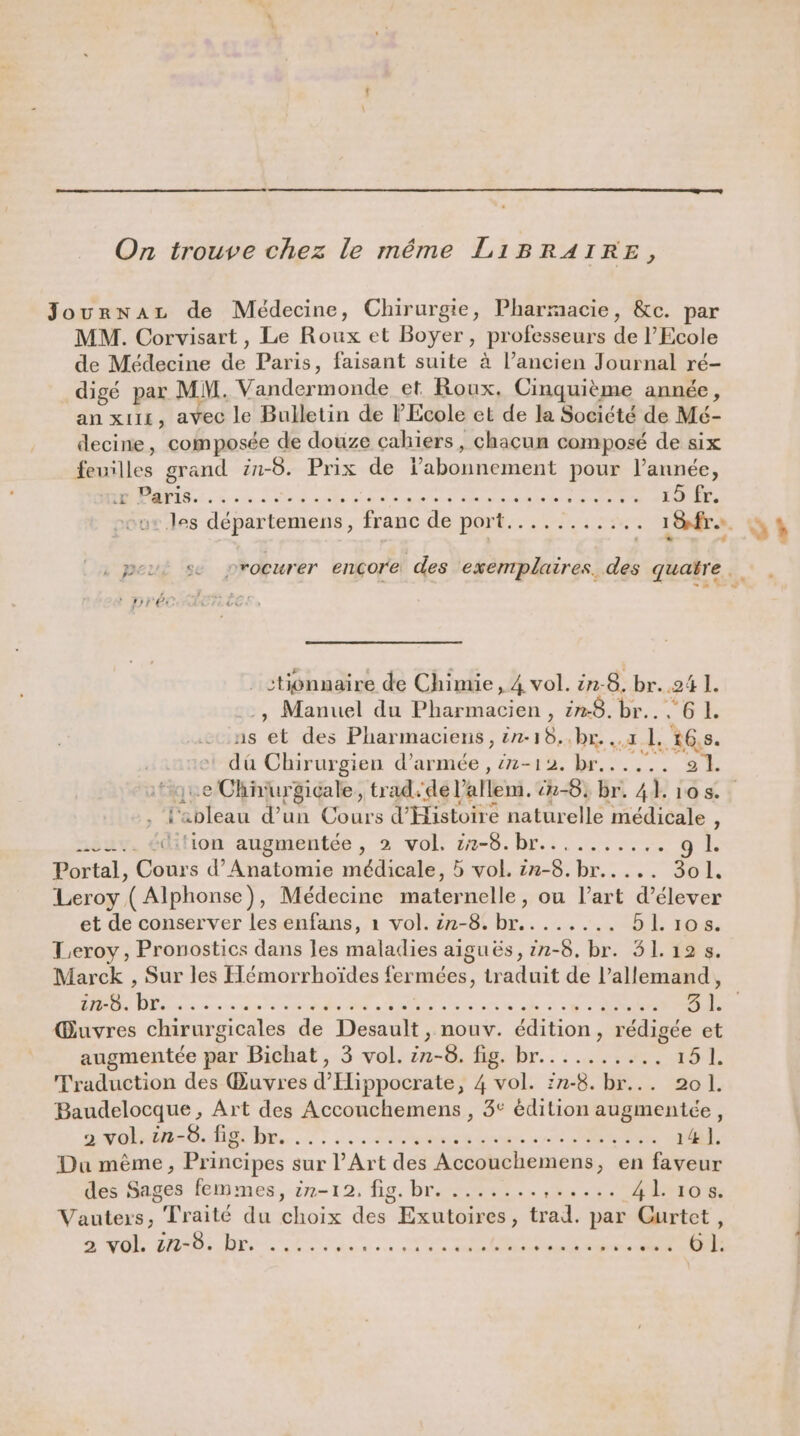 On trouve chez le méme LiBRAIRE, Journaz de Médecine, Chirurgie, Pharmacie, &amp;c. par MM. Corvisart, Le Roux et Boyer, professeurs de l’Ecole de Médecine de Paris, faisant suite à l’ancien Journal ré- digé par MM. Vandermonde et Roux. Cinquième année, an xu11, avec le Bulletin de l'Ecole et de la Société de Mé- decine, composée de douze cahiers, chacun composé de six feuilles grand in-8. Prix de Phone. pour l’année, ALL A PER EEE En gs ue + ane les Se u+ les départemens, franc de port......... .. 1Ofra. L : « . peu: se procurer ençore des exemplaires. des quatre stionnaire de Chimie, 4 vol. ën-8. br..24 1. , Manuel du ets , 228. br. ‘6 1. ns ét des Pharmaciens, ën-18..br. ..1 1 16,8. dû Chirurgien d'armée , 7-12. br... ... 21 l'ableau d’un Cours d'Histoire naturelle médicale , nsuv. édition augmentée , 2 vol. 2-8. br......... à Portal, Cours d’Anatomie médicale, 5 vol. in-8.br..... 3o1. Leroy ( Alphonse), Médecine maternelle, ou l’art d'élever Leroy , Pronostics dans les maladies aiguës, 1n-8. br. 51.12 s. Marck , Sur les Hémorrhoïdes fermées, traduit de Pallemand, in-8. br. er Lnte een des PINS à ETS dm sans da ee 2 @ AR Gr 31. @uvres chirurgicales de Desault , nouv. édition, rédigée et augmentée par Bichat, 3 vol. ën-8. fig. br.......... ro L Traduction des Œuvres d Hippocrate, 4 vol. :n-8. br... 201. Baudelocque, Art des Accouchemens , 3&lt; édition augmentée, a volt 0.68 br. 0... LA nie Lonnsse yet SIN 14 ]. Du mème, Principes sur l'Art des Accouchemens, en faveur des Sages femmes, 27-12, lg. brome. HT Vauters; Traité du choix des Exutoires, trad. pas Gurtet, D MO dB re Lun ee Re, NO à à