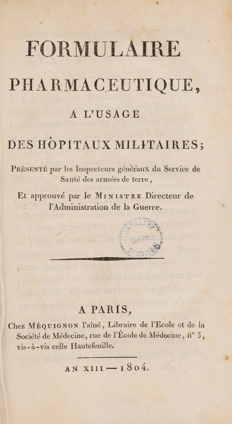 PHARMACEUTIQUE, A L'USAGE DES HOPITAUX MILITAIRES; PRÉSENTÉ par les Inspecteurs généraux du Service de Santé des armées de terre, Et oo ouvé par le MinisTRre Directeur de l'Administration de la Guerre. 230 * $ sa an ge. 4 A + es o$ sq , * .Ks PE F A PARIS, Chez MÉQUIGNON l'aîné, Libraire de l'Ecole et de la Société de Médecine, rue de l'Ecole de Médecine , ñ° 3, vis-à-vis celle Hautefeuille. ee ANÉXRTILT Æ TOUS,