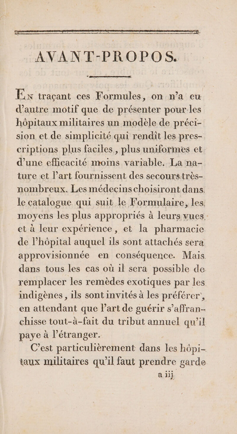 Ex tracant ces Formules, on n’a eu d'autre motif que de présenter pour:les hôpitaux militaires un modèle de préci- sion et de simplicité qui rendit les pres- criptions plus faciles, plus uniformes et. d’une efficacité moins variable. La na- ture et l’art fournissent des secourstrès- nombreux. Les médecins choisiront dans. le catalogue qui suit le Formulaire, les. moyens les plus appropriés à leurs vues. et à leur expérience, et la pharmacie de l’hôpital auquel 1ls sont attachés sera approvisionnée en conséquence. Mais dans tous les cas où 1l sera possible de remplacer les remèdes exotiques par les indigènes, ils sont invités à les préférer’, en attendant que l'art de guérir s’affran- chisse tout-àä-fait du tribut annuel qu’il paye à l'étranger. _ C’est particulièrement dans les hôpi- taux militaires qu'il faut prendre garde a. 11}