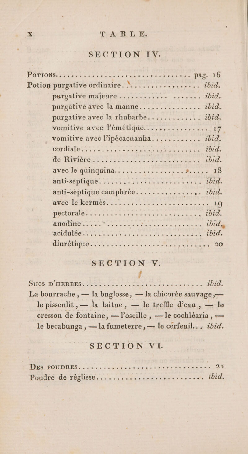 SECTION IV. POTIONR eme ru rr ne. PONT RS PEUR pag. 16 Potion purgative ordinaire. dant Mie enr SA GT EU 1bid. PaOREIVé HERO LS eue ces Res ibid. purgauive avec la manne... 2... .,. zbid. purgative avec la rhubarbe............. ibid. vomitivé avec l’émétique....,......,.... ra vomitive avec l’ipécacuanha....... NRA 7 2 (5 Gui EN CM NT RE SMS {à tbid. do RIVE NL T ENS PA NE 2 ee Dr. 1bid avec Te NM... 02 4 ere e date 0 ER 18 CAC LC Men QaE Le ATEN CRE are LT PPLIRE anti-septique camphrée............ ses LUI AVEC MES er re VA eue c de 19 Que, nier MINE AREAS SN une dr en . tbid. he 01 | | RP PIO SERRE PR LR ET ibid. Lie Pat 2 = ANNE RONA PEAR À Arte gé RN QEU à Le à 1bid. CRE RL ee CE le be 7, SUOS D TERRE PC ne a MN Die Dee bi. La bourrache , — la buglosse, — la chicorée sauvage ,— le pissenlit , — la laitue, — le treffle d’eau , — le cresson de fontaine, — l’oseille , — le cochléaria , — le becabunga , — la fumeterre , — le cerfeuil.. . ibid. SECTION VI. HPOUDILES. . sie. à à propre ce net ee damps 27 Poudre de réglisse...... ATOUT UTP NN LT