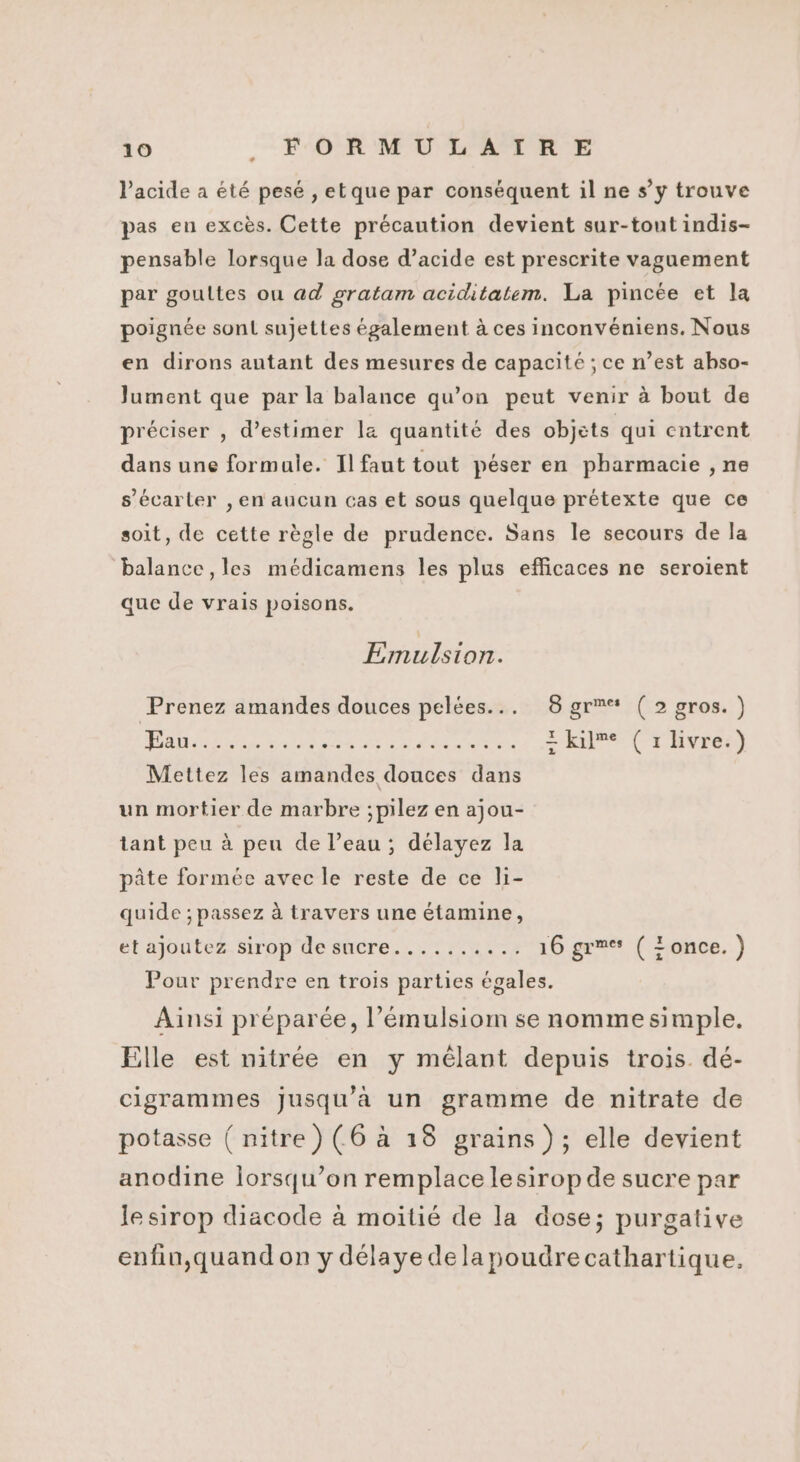 l'acide a été pesé , etque par conséquent il ne s’y trouve pas en excès. Cette précaution devient sur-tout indis- pensable lorsque la dose d’acide est prescrite vaguement par goultes ou ad gratam aciditatem. La pincée et la poignée sont sujettes également à ces inconvéniens. Nous en dirons autant des mesures de capacité ; ce n’est abso- Jument que par la balance qu’on peut venir à bout de préciser , d'estimer la quantité des objets qui entrent dans une formule. Il faut tout péser en pharmacie , ne s’écarler , en aucun cas et sous quelque prétexte que ce soit, de cette règle de prudence. Sans le secours de la balance , les médicamens les plus efficaces ne seroient que de vrais poisons. Emulsion. Prenez amandes douces pelées... 8 gr (2 gros. ) À SORA PIN SES Feed ik 2 kime ( rlivre.) Mettez les amandes douces dans un mortier de marbre ;pilez en ajou- tant peu à peu de l’eau ; délayez la pâte formée avec le reste de ce li- quide ; passez à travers une étamine, et ajoutez sirop desucre.......... 16 gr: ( Eonce. ) Pour prendre en trois parties égales. Ainsi préparée, l’émulsiom se nomme simple. Elle est nitrée en y mêlant depuis trois dé- cigrammes jusqu'à un gramme de nitrate de potasse ( nitre) (6 à 18 grains ); elle devient anodine lorsqu'on remplace lesiropde sucre par le sirop diacode à moitié de la dose; purgative enfin,quand on y délaye dela poudrecathartique,