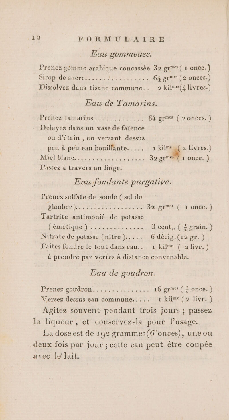 Len ! 2 Eau gommeuse. Prenez gomme arabique concassée 39 gr ( 1 once.) SITOp'doe SACrEr. . : FRAPPE 64 gr (2 onces.) Dissolvez dans tisane commune.. 2 kil”e(4 livres.) Eau de T'amarins. Prénestaimarinez tip} JENE 64 grmes ( 2 onces. ) Délayez dans un vase de faïence ou d’étain , en versant dessus peu à peu eau bouillante..... 7 _ 2 livres.) Mel Man nn, À. jose 32 grre ( 1 once.) Passez à travers un linge. Eau fondante purgative. Prenez sulfate de soude ( sel de glauber)...... RIT AUS 'HH0RFTE (1 oùbé. } Tartrite antimonié de potasse femeéhiquen)r ren 3 cent,, ( + grain.) Nitrate de potasse (nitre)..... 6 décig.(12gr.) Faites fondre le tout danseau.. 1 kilme ( 2livr.) à prendre par verres à distance convenable. Eau de goudron. Préne7 sono. bi 8 ue 16 gr ( = once.) Versez dessus eau commune..... 1 kil”®(2 livr.) Agitez souvent pendant trois jours ; passez la liqueur, et conservez-la pour l’usage. La dose est de 192 grammes(6 onces), une ou deux fois par jour ; cette eau peut être coupée avec le' lait.
