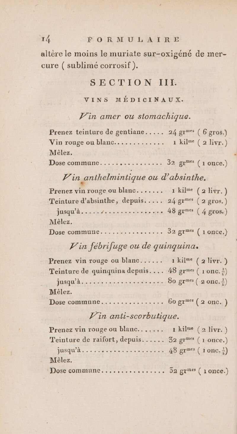 altère le moins le muriate sur-oxigéné de mer- cure ( sublimé corrosif ). SECTION TIITI. VINS MÉDICINAUX. Jin amer ou stomachique. Prenez teinture de gentiane..... 24 grmes ( 6 gros.) Vin ronge ondlang..:, 1 2... 1 kilne (2 livr.) Mèlez. | Dose commune. .... ae TES 32 gr'* (1 once.) 4 in anthelmintique ou d’absinthe. Prenez vin rouge ou blanc....... 1 kil®e (2 livr.) Teinture d’absinthe, depuis..... 24 gr°% (2 gros.) jusqu’à. RE ER TE . 48 gr ( 4 gros.) Mèlez. Dos comouties 2, à scsi nie 32 gr ( 1 once.} Jin fébrifuge ou de quinquina. Prenez vin rouge ou blanc...... 1 kilme (2 livr.) Teinture de quinquina depuis.... 48 gres { 1 onc. 1) EE OO RP EE Le 80 gr ( 2 onc.=) Mêlez Losecommine 4... 0.0 60 gr** (2 onc. ) Vin anti-scorbutique. Prenez vin rouge ou blanc....... 1 kilme (2 livr. ) Teinture de raifort, depuis...... 32 gr (1 once.) JUSQU'À... here Lier 48 gras ( 1onc.-) Mèêlez. ‘Dose commune..,.,........... 32 gr ( 1once.)