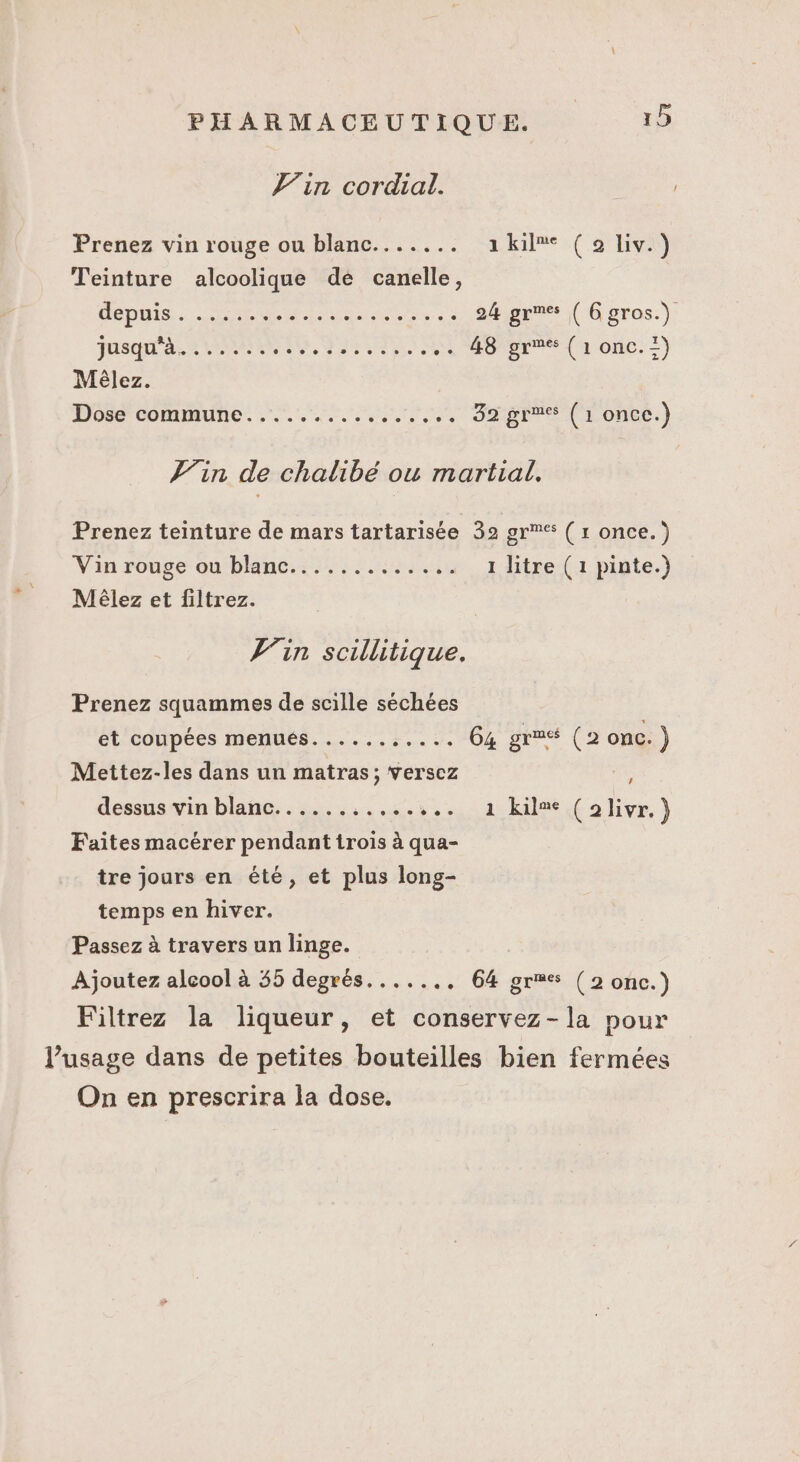 Tin cordial. Prenez vin rouge ou blanc....... 2, Kil®e: (91e) Teinture alcoolique de canelle, GODIN aus. 24 gres ( Ggros.) jusqu'a? ons RAS ARRETE .. 48 gr (1 onc.=) Mèêlez. Done commune... 0e 32 gra (1 once.) Vin de chalibe ou martial, Prenez teinture de mars tartarisée 39 grmes ( r once.) Vin rouge ou'blne::;5; ls 1 litre (1 pinte.) Mèêlez et filtrez. Vin scillitique. Prenez squammes de scille séchées et coupées menués.......,.... 64 grré (2 onc.) Mettez-les dans un matras; versez ; dessus vin blanc........... +... 1 kil®e (2livr, } Faites macérer pendant trois à qua- tre jours en été, et plus long- temps en hiver. Passez à travers un linge. Ajoutez alcool à 55 degrés...... . 64 gres (2 once.) Filtrez la liqueur, et conservez-la pour Pusage dans de petites bouteilles bien fermées On en prescrira la dose.