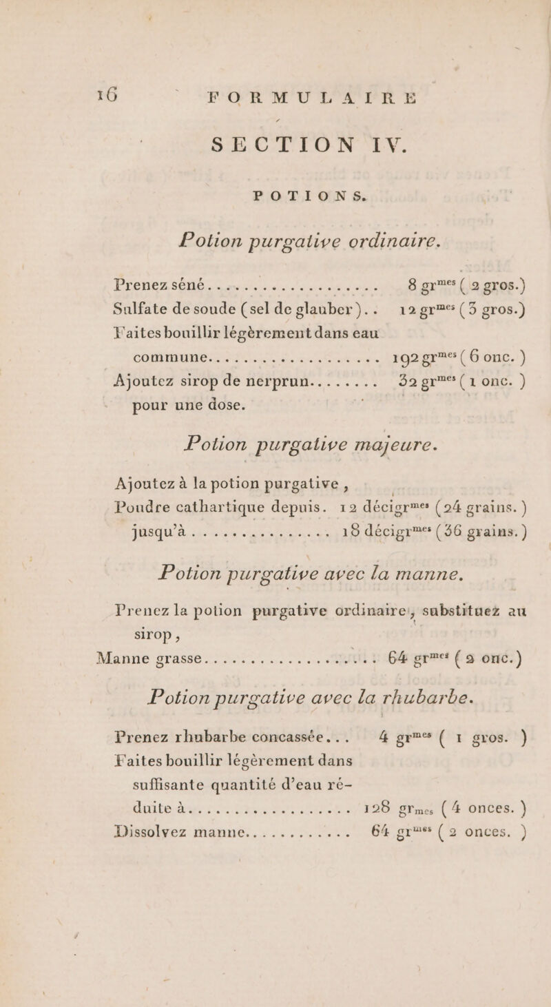 10 | SROR M'UL'L'PR E SECTION I. POTIONS. Potion purgative ordinaire. Prenez séné...….. at à GAS pe retale 8 gr ( 2 gros.) Sulfate de soude (sel de glauber).. 12 gr (3 gros.) F'aites bouillir légèrement dans eau HU NI ORAN Ne D 192 gr ( 6 onc. ) Ajoutez sirop de nerprun........ 32gr%*(1onc.) pour une dose. x | | Potion purgative majeure. Ajoutez à la potion purgative, Poudre cathartique depuis. 12 décigr”e® (24 grains.) JRQuA LHC ER 2 19 décigr (56 grains.) Potion purgative avec la manne. Prenez la potion purgative ordinaire:, sabstituez au sirOP ; Mynne Gras... .. 64 grre ( à onc.) Potion purgative avec la rhubarbe. Prenez rhubarbe concassée... 4 grm® ( 1 gros. ) Faites bouillir légèrement dans suffisante quantité d’eau ré- GAMERS OP ENERSE PANS RE 128 ÿlmes ( 4 onces. ) Disiülvez manne... ........° 64 gr (2 onces. )