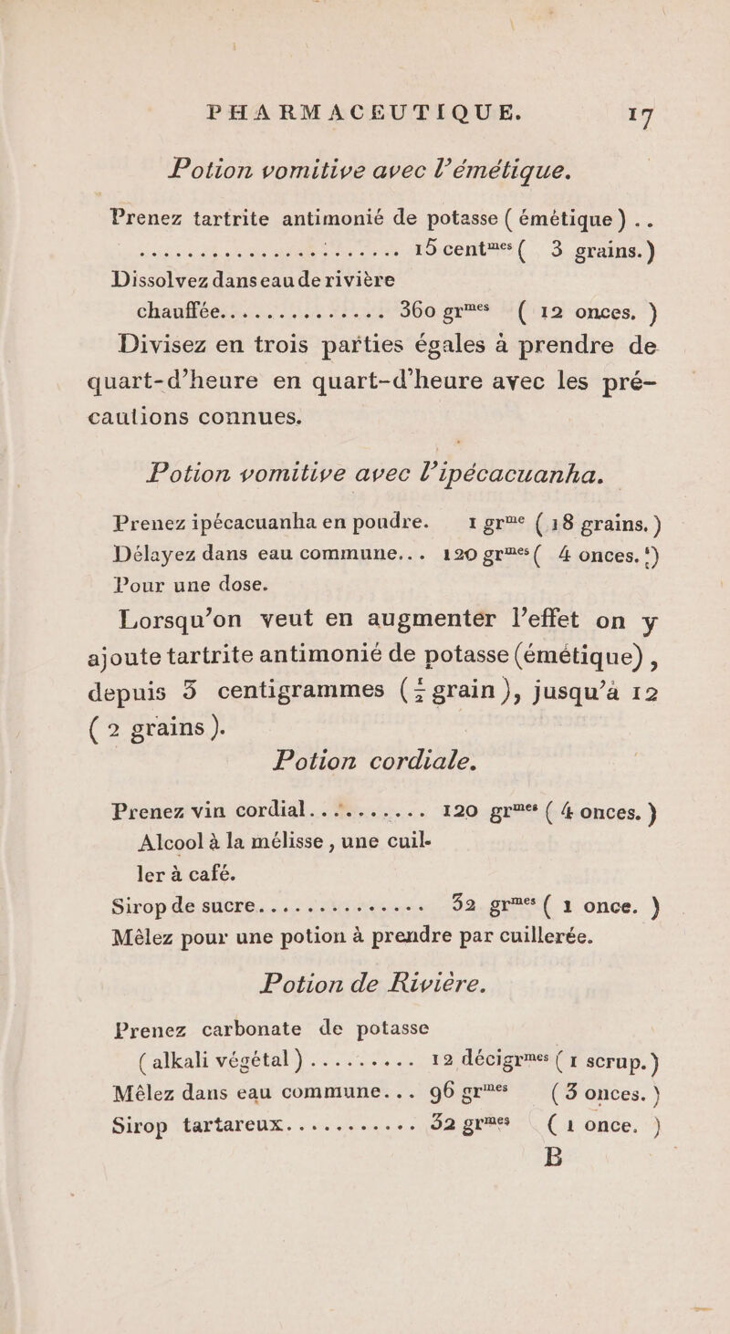 Potion vomitive avec l’émétique. Prenez tartrite antimonié de potasse ( émétique ) RP NU A CJVONE. 15 cent#®%( 3 grains.) Dissolvez danseauderivière chauffée: ..., ah NA a 360. gr “(112 onces, } Divisez en trois parties égales à prendre de quart-d’heure en quart-d’heure avec les pré- caulions connues. Potion vomitive avec l’ipécacuanha. Prenez ipécacuanha en poudre. 1 gr (18 grains.) Délayez dans eau commune... 120 gr%{ 4 onces.‘) Pour une dose. Lorsqu'on veut en augmenter l'effet on y ajoute tartrite antimonié de potasse (émétique), depuis 3 centigrammes (; grain), jusqu’à 12 (2 grains). Potion cordiale. Prenez vin cordial.......... 120 gr ( 4 onces. } Alcool à la mélisse , une cuil- ler à café. Sirop de sucre.............. 32 gr®%{ 1 once. }) Mèlez pour une potion à prendre par cuillerée. Potion de Riviere. Prenez carbonate de potasse (alkali végétal) ....…. ... 12 décigr®s (1 scrup.) Mêlez dans eau commune... 96gr* (3 onces.) Sirop tartareux......... -. 92 gr%% | (1 once. ) B