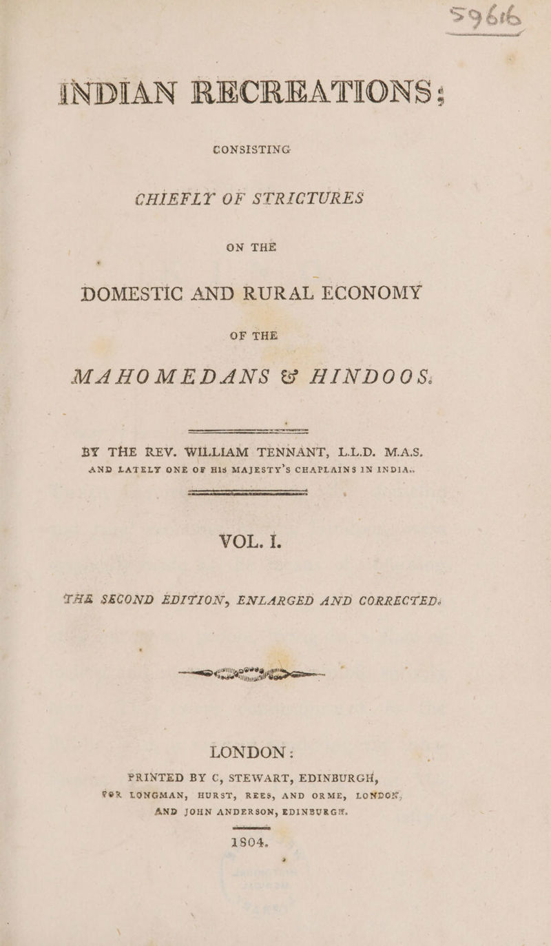 nee. Pf as g ef f si 3 &gt; f Pret? ie —_ aE Main ali at abide tdientin al INDIAN RECREATIONS; CONSISTING CHIEFLY OF STRICTURES ON THE DOMESTIC AND RURAL ECONOMY OF THE MAHOMEDANS &amp; HINDOOS: BY THE REV. WILLIAM TENNANT, L.L.D. M.AS. AND LATELY ONE OF His MAJESTY'S CHAPLAINS IN INDIA,, VOL. I. THA SECOND EDITION, ENLARGED AND CORRECTED: LONDON : PRINTED BY C, STEWART, EDINBURGH, f@R LONGMAN, HURST, REES, AND ORME, LONDON, AND JOHN ANDERSON, EDINBURG, 1804.