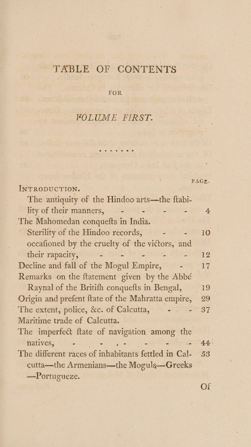 | TABLE OF CONTENTS FOR FOLUME FIRST. eae@8 © @ 8 @ INTRODUCTION. The antiquity of the Hindoo arts—the ftabi- lity of their manners, — - - - - The Mahomedan conquefts in India. : Sterility of the Hindoo records, : - occafioned by the cruelty of the victors, and their rapacity, - - : - - Decline and fall of the Mogul Empire, : Remarks on the ftatement given by the Abbé Raynal of the Britifh conquefts in Bengal, Origin and prefent ftate of the Mahratta empire, Maritime trade of Calcutta. The imperfect ftate of navigation among the natives, Pi Rem ee ih ete i The different races of inhabitants fettled in Cal- cutta—the Armenians—the Moguls—Greeks —Portugueze.