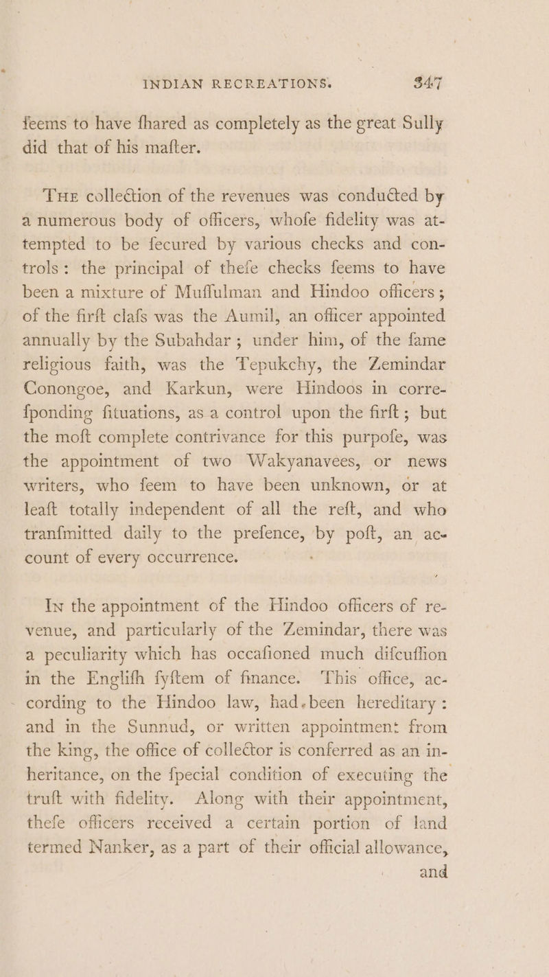 feems to have fhared as completely as the prem Sully did that of his matter. THE collection of the revenues was conducted by a numerous body of officers, whofe fidelity was at- tempted to be fecured by various checks and con- trols: the principal of thefe checks feems to have been a mixture of Muffulman and Hindoo officers ; of the firft clafs was the Aumil, an officer appointed annually by the Subahdar ; under him, of the fame religious faith, was the Tepukchy, the Zemindar Conongoe, and Karkun, were Hindoos in corre- {ponding fituations, asa control upon the firft; but the moft complete contrivance for this purpofe, was the appointment of two Wakyanavees, or news writers, who feem to have been unknown, or at leaft totally independent of all the reft, and who tranfmitted daily to the prefence, by poft, an ac- count of every occurrence. In the appointment of the Hindoo officers of re- venue, and particularly of the Zemindar, there was a peculiarity which has occafioned much difcuffion in the Englifh fyftem of finance. This office, ac- - cording to the Hindoo law, had.been hereditary : and in the Sunnud, or written appointment from the king, the office of collector is conferred as an in- heritance, on the fpecial condition of executing the truft with fidelity. Along with their appointment, thefe officers received a certain portion of land termed Nanker, as a part of their official allowance, and