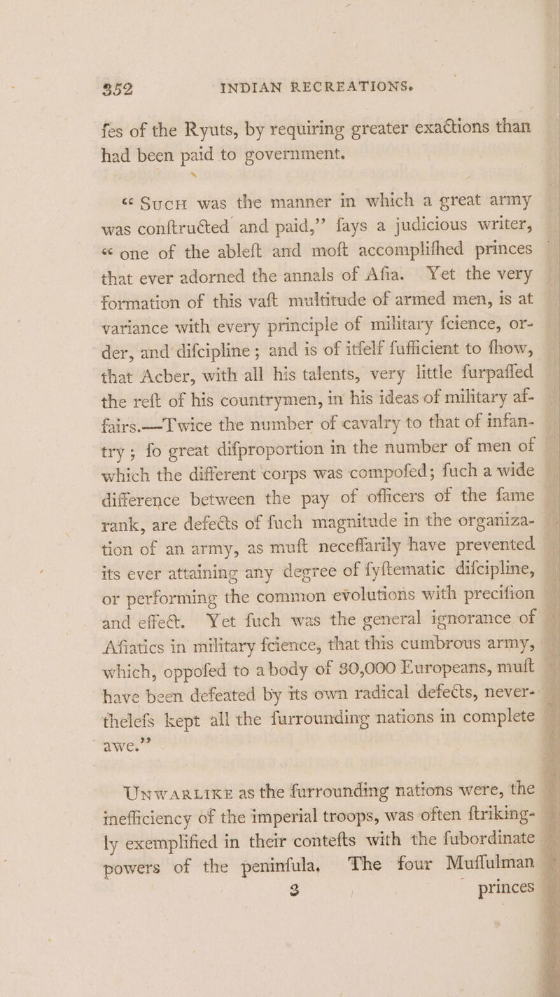 fes of the Ryuts, by requiring greater exactions than had been paid to government. “&lt; SycH was the manner in which a great army was conftruéted and paid,” fays a judicious writer, &lt;¢ one of the ableft and moft accomplifhed princes that ever adorned the annals of Afia. Yet the very formation of this vaft multitude of armed men, is at variance with every principle of military fcience, or- der, and’difcipline ; and is of itfelf fufficient to thow, that Acber, with all his talents, very little furpafled the reft of his countrymen, in his ideas of military at- trv: fo creat difproportion in the number of men of V5 g prop rank, are defects of fuch magnitude in the organiza- tion of an army, as muft neceffarily have prevented its ever attaining any degree of fyftematic difcipline, or performing the common evolutions with precifion and effe@. Yet fuch was the general ignorance of thelefs kept all the furrounding nations im complete “oaAwey ly exemplified in their contefts with the fubordinate ae Se See ee Sa eos qs - scat ie ie SS