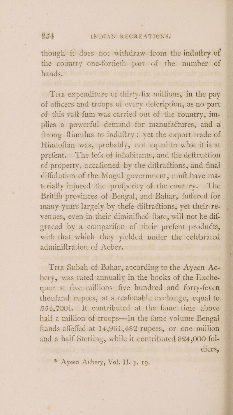 ~ B54 INDIAN RECREATIONS. though it does not withdraw from the induftry of the country one-fortieth part of the number of hands. Tue expenditure of thirty-fix millions, in the pay — of officers and troops of every defcription, as no part { of this vaft fum was carried out of the country, im- plies a powerful demand for manufactures, and a {trong ftimulus to induftry: ‘yet the export trade of : Hindoftan was, probably, not equal to what it is at 7 prefent. The lofs of inhabitants, and the deftruétion of property, occafioned by the diftractions, and final 4 diffolution of the Mogul government, muft have ma- . ; terially injured the profperity of the country. . The ~ Britifh provinces of Bengal, and Bahar, fuffered for many years largely by thefe diftraétions, yet their-re- | venues, even in their diminifhed ftate, will not be dif- 7 graced by a comparifon of their prefent produéts, with that which they yielded under the celebrated adminiftration of Acber. Tue Subah of Bahar, according to the Ayeen Ac bery, was rated annually in the books of the Exche- thoufand rupees, at a reafonable exchange, equal to. a 554,700]. It contributed at the fame time above 4k half a million of troops—In the fame volume Bengal _ and a half Sterling, while it contributed 824,000 fol- : | | diers, — * Ayeen Acbery, Vol. Il. p. 19.