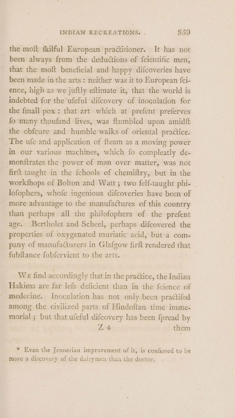 the moft fkilful European praCitioner. It has not _ been always from the deduétions of {cientific men, that the moft beneficial and happy difcoveries have been made in the arts: neither was it to European fci- ence, high as we juftly eftimate it, that the world is indebted for the ‘ufeful difcovery of inoculation for the fmall pox: that art which at prefent preferves fo many thoufand lives, was ftumbled upon amidft the obfcure and humble walks of oriental practice. The ufe and application of {team as a moving power in our various machines, which fo compleatly de- monfirates the power of man over matter, was not firft taught in the fchools of chemiftry, but in the workfhops of Bolton and Watt ; two felf-taught phi- . lofophers, whofe ingenious difcoveries have been of more advantage to the manufactures of this country than perhaps all the philofophers of the prefent age. Bertholet and Scheel, perhaps difcovered the properties of oxygenated muriatic’ acid, but'a com- pany of manufacturers in Glafzow firft rendered that fubftance fubifervient to the arts. We find accordingly that in the practice, the Indian Hakims are far lefs deficient than in the fcience of medecine. Inoculation has not only been practifed among the civilized parts of Hindoftan time imme- morial ; but that ufeful difcovery has been fpread by : Z 4: them * Even the Jennerian improvement of it, is confessed to be More a discovery of the dairymen than the dector,