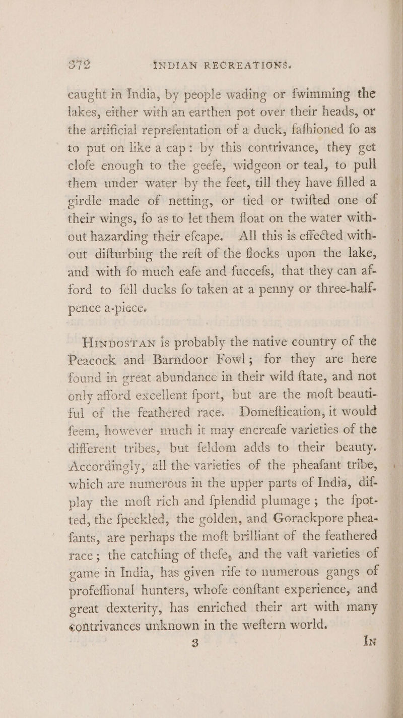 caught in India, by people wading or fwimming the lakes, either with an earthen pot over their heads, or the artificial reprefentation of a duck, fafhioned fo as to put on like a cap: by this contrivance, they get clofe enough to the geefe, widgeon or teal, to pull them under water by the feet, till they have filled a girdle made of netting, or tied or twifted one of their wings, fo as to let them float on the water with- out hazarding their efcape. All this is effected with- out difturbing the reft of the focks upon the lake, and with fo much eafe and fuccefs, that they can af- ford to fell ducks fo taken at a penny or three-half- pence a-pieces Hrinbosran is probably the native country of the Peacock and Barndoor Fowl; for they are here found in great abundance in their wild ftate, and not only afford excellent fport, but are the moft beauti- ful of the feathered race. Domeftication, it would feem, however much it may encreafe varieties of the different tribes, but feldom adds to their beauty. Accordingly, all the varieties of the pheafant tribe, which are numerous in the upper parts of India, dif- play the moft rich and fplendid plumage ; the {pot- ted, the fpeckled, the golden, and Gorackpore phea- fants, are perhaps the moft brilliant of the feathered race; the catching of thefe, and the vaft varieties of game in India, has given rife to numerous gangs of profeflional hunters, whofe conftant experience, and ereat dexterity, has enriched their art with many contrivances unknown in the weftern world. S In