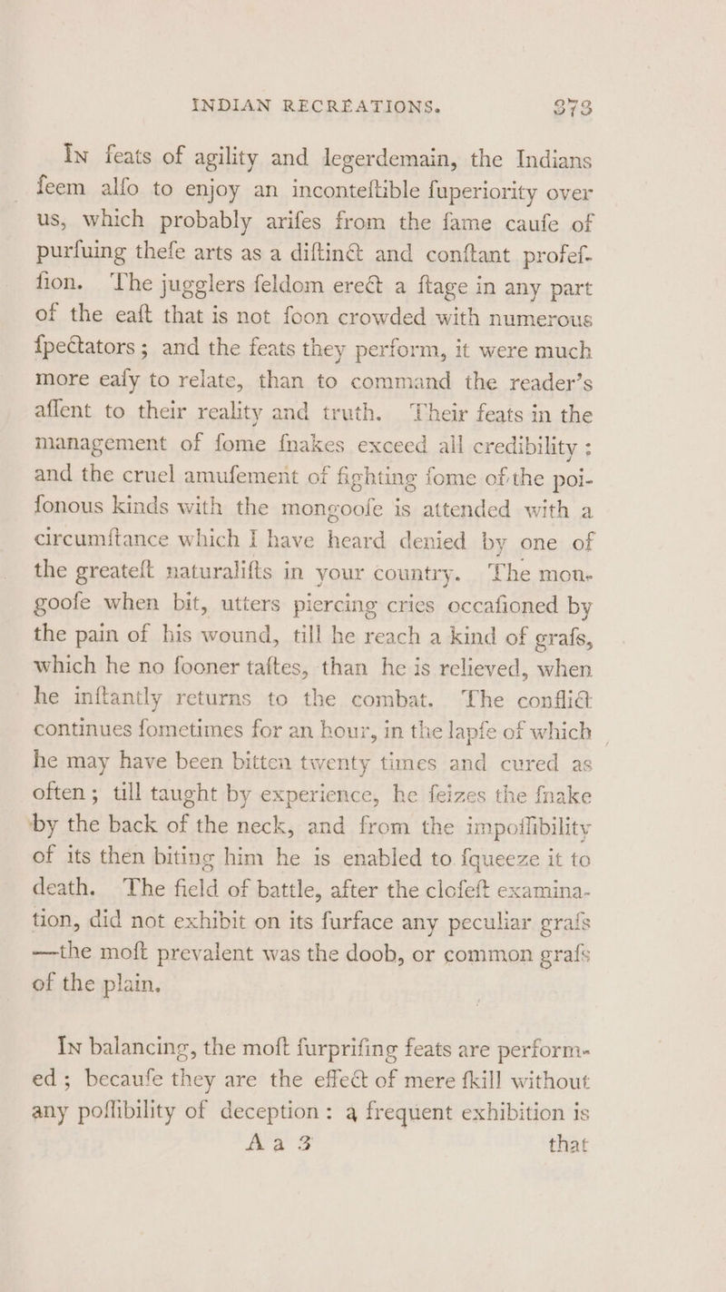 In feats of agility and legerdemain, the Indians feem alfo to enjoy an inconteftible fuperiority over us, which probably arifes from the fame caufe of purfuing thefe arts as a diftin@ and conftant_profef- fion. ‘The jugglers feldom ere&amp; a ftage in any part of the eaft that is not foon crowded with numerous {pectators ; and the feats they perform, it were much more eafy to relate, than to command the reader’s affent to their reality and truth. Their feats in the management of fome fnakes exceed all credibility ; and the cruel amufement of fighting fome of the poi- fonous kinds with the mongoofe is attended with a circumftance which I have heard denied by one of the greateft naturalifts in your country. The mon- goofe when bit, utters piercing cries occafioned by the pain of his wound, till he reach a kind of grafs, which he no fooner taftes, than he is relieved, when he inftantly returns to the combat. The confli€ continues fometimes for an hour, in the lapfe of which | he may have been bitten twenty times and cured as often; till taught by experience, he feizes the fnake by the back of the neck, and from the impoflibility of its then biting him he is enabled to f{queeze it to death. The field of battle, after the clofeft examina- tion, did not exhibit on its furface any peculiar grafs —the moft prevalent was the doob, or common grafs of the plain, In balancing, the moft furprifing feats are perform- ed; becaufe they are the effect of mere fkill without any poflibility of deception: a frequent exhibition is aa Ss that