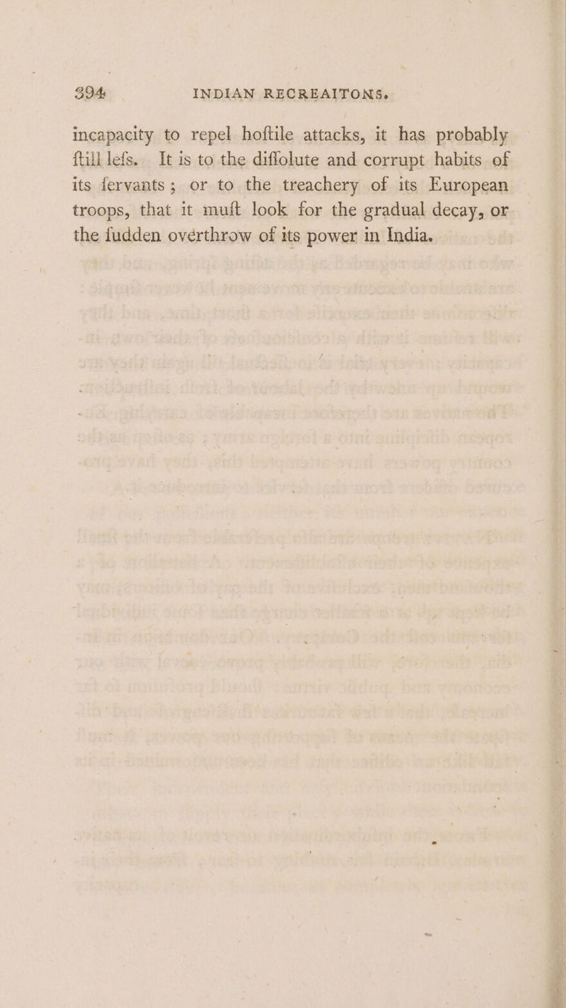 incapacity to repel hoftile attacks, it has probably ftilllefs. It is to the diffolute and corrupt habits of its fervants; or to the treachery of its European troops, that it muft look for the gradual decay, or the fudden overthrow of its power in India.