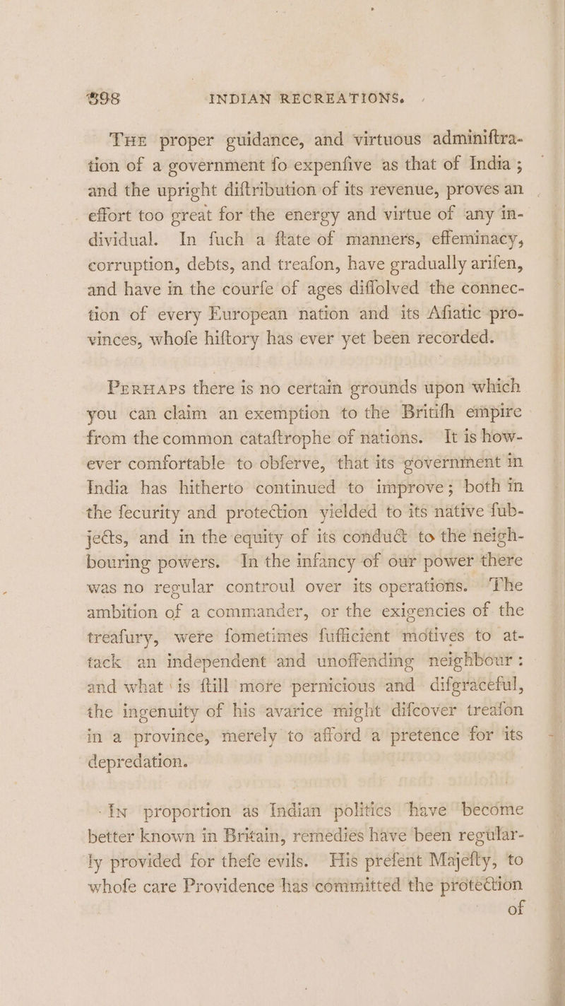 THE proper guidance, and virtuous adminiftra- tion of a government fo expenfive as that of India ; and the upright diftribution of its revenue, proves an _ effort too great for the energy and virtue of any in- dividual. In fuch a ftate of manners, effeminacy, corruption, debts, and treafon, have gradually arifen, and have in the courfe of ages diflolved the connec- tion of every European nation and its Afiatic pro- vinces, whofe hiftory has ever yet been recorded. Peruaps there is no certain grounds upon which you can claim an exemption to the Britifh empire from the common cataftrophe of nations. It 1s how- ever comfortable to obferve, that its government in India has hitherto continued to improve; both in the fecurity and protection yielded to its native fub- jects, and in the equity of its condu@ to the neigh- bouring powers. In the infancy of our power there was no regular controul over its operations. ‘The ambition of a commander, or the exigencies of the treafury, were fometimes fufficient ‘motives to at- tack an independent and unoffending neighbour : and what is ftill more pernicious and difgracetul, ihe ingenuity of his avarice might difcover treaion in a province, merely to afford a pretence for its depredation. ‘In proportion as Indian politics have “become better known in Britain, remedies have ‘been regular- ly provided for thefe evils. His prefent Majeity, to whofe care Providence has committed the protection of