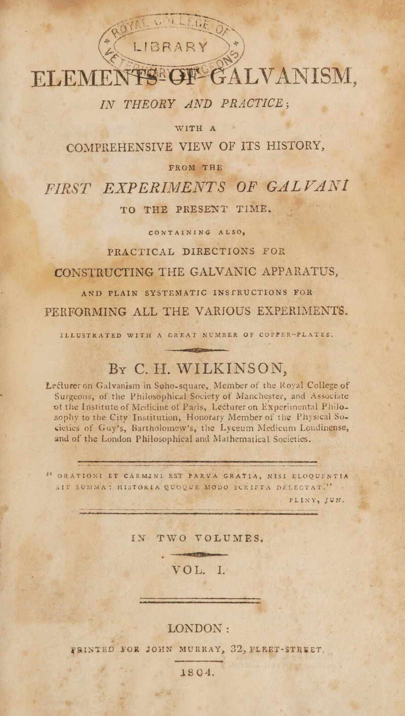 saa os WITH A COMPREHENSIVE VIEW OF ITS HISTORY, FROM TRE FIRST EXPERIMENTS OF GAL VANI TO THE PRESENT TIME, ee CONTAINING ALSO, eS cS DIRECTIONS FOR : TING THE GALVANIC APPARATUS, “AND PLAIN Oe cwiersc INSrRUCTIONS FOR PERFORMING ALL THE VARIOUS EXPERIMENTS. ILLUSTRATED WITH A GREAT NUMBER OF COPPER-PLATES. By C.H. WILKINSON, Leurer on Galvanism in Seho-square, Member of the Royal College of Surgeons, of the Philosophical Society of Manchester, and Associate ot the Institute of Medicine of Paris, Lecturer on Experimental Philo- sophy to the City Institution, Honorary Member of the Physical So. cicties of Guy’s, Bartholomew’s, the Lyceum Medicum Londinense, and of the London Philosophical and Mathematical Societies. . ee = = 2 Se oS EES Oe S1T SUMMA? HISTORIA QUOQUE MODO SCRIPTA DELECTAT.”’ PLINY, JUN. IN. TWO VOLUMES, Ne tan WO ta Ty : LONDON : PRINTED FOR JOHN MURRAY, 32, PLEET-STREET, 18 Q4. a