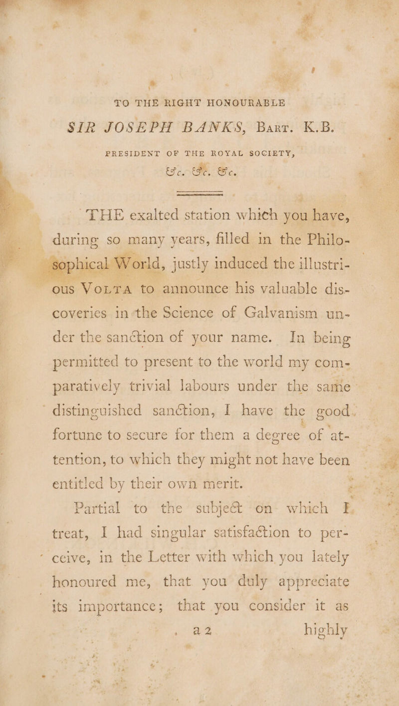 ae Cy a t i TO THE RIGHT HONOURABLE SIR JOSEPH BANKS, Barr. K.B. PRESIDENT OF THE ROYAL SOCIETY, aS tg Fe, Se, a during so many years, filled in the Philo- | justly induced the illustri- to announce his valuable dis- coveries in’the Science of Galvanism un- der the sanction of your name. In being permitted to present to the world my com- ~ 7 * fortune to secure for them a degree of at- tention, to which they might not have been : i Partial to the’ subject ‘On- which f&amp;, treat, I had singular satisfaction to per- honoured me, that. you duly appreciate its importance; that you consider it as