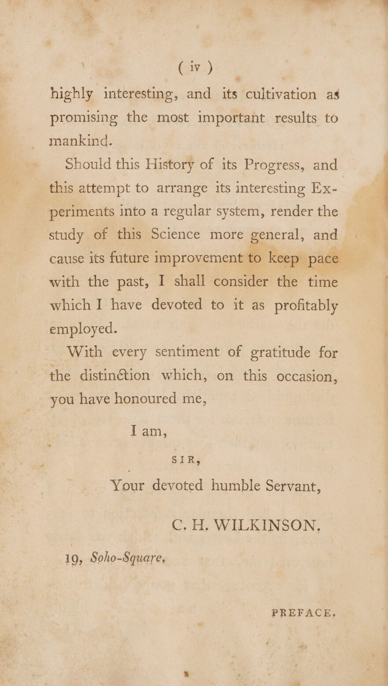 Civ.) highly interesting, and its cultivation as promising the most important results to mankind. Should this History of its Progress, and this attempt to arrange its interesting Ex- periments into a regular system, render the study of this Science more peers), and cause its future improvement to keep. pace with the past, I shall: consider the time which I have devoted to it as profitably employed. With every sentiment of gratitude for the distin@tion which, on this occasion, you have honoured me, Iam, SIR, Your devoted humble Servant, C. H. WILKINSON, 19, Soho-Square. PREFACE.