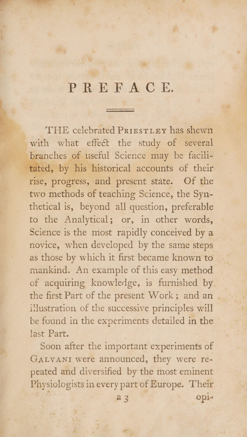 ee ES ‘THE celebrated PrirestLey has shewn 1is historical accounts of their. ‘rise, progress, and present state. Of the two methods of teaching Science, the Syn- thetical is, beyond all question, preferable to the Analytical; or, in other words, Science is the most rapidly conceived by a novice, when developed by the same steps as those by which it first became known to mankind. An example of this easy method of acquiring knowledge, is furnished by. the first Part of the present Work; and an . ilustration of the successive principles will be found in the experiments detailed in the Fest Part, « Soon after the important experiments of GALVANI were announced, they were re- peated and diversified by the most eminent Physiologists in every part of Europe. Their ut keds’? y a