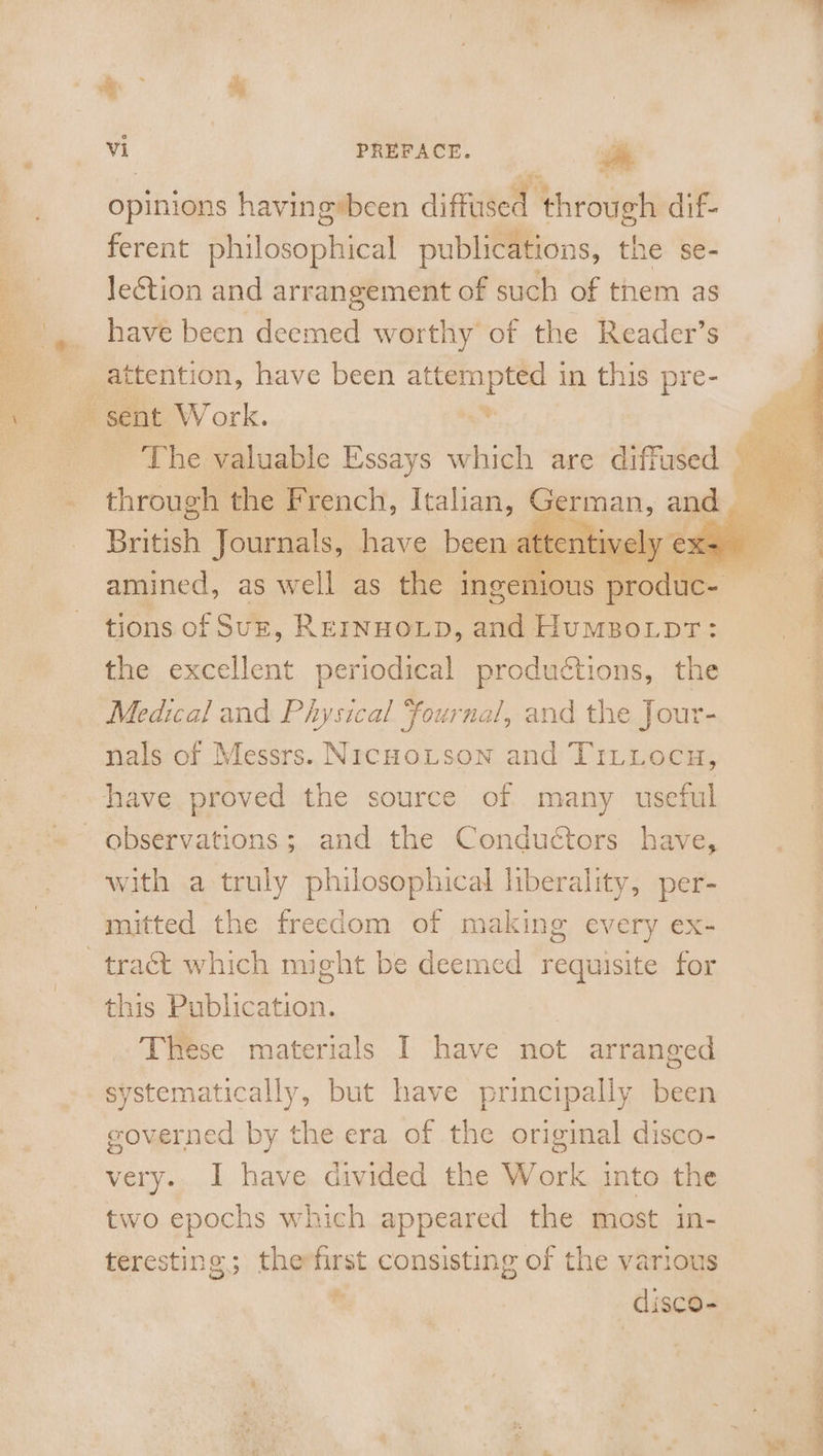 ee Seer ~~ dy opinions having»been diffused through dif- ferent philosophical publications, the se- Jeétion and arrangement of such of tnem as have been deemed worthy of the Reader’s attention, have been ait ei in this pre- sent W ork. Britis Journals, have been | amined, as well as the ingenious ; pro uc tions of Suz, Rerinnoxip, and Humpo.tpr: the excellent periodical productions, the Medical and Physical fournal, and the Jour- nals of Messrs. NrcHoLtson and TiLiLocuw, observations; and the Conductors have, with a truly philosophical hberality, per- mitted the freedom of making every ex- this Publication. | These materials I have not arranged systematically, but have principally been governed by the era of the original disco- very. I have divided the Work into the two epochs which appeared the most in- teresting; therfirst consisting of the various e disco-