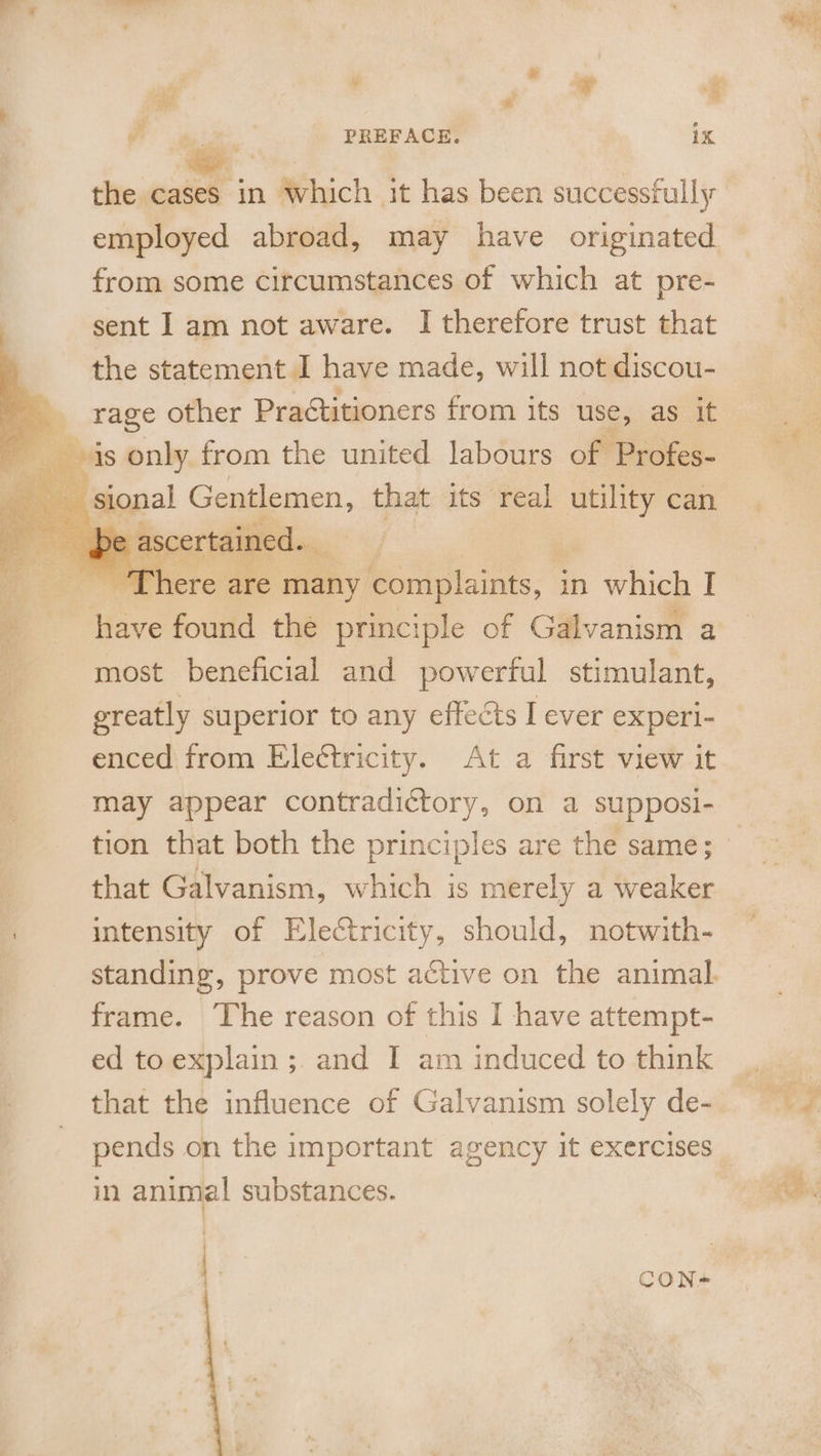 q . PREFACE. 1X the cases in Which it has been successfully employed abroad, may have originated from some circumstances of which at pre- sent I am not aware. I therefore trust that the statement | have made, will not discou- _ rage other Practitioners from its use, as it Bois only from the united labours of Profes- : sional Gentlemen, that its real utility can og e ascertained. he ; ‘There are many complaints, in which I i have found the principle of Galvanism a | most beneficial and powerful stimulant, ereatly superior to any effects I ever experi- enced from Ele¢tricity. At a first view it may appear contradictory, on a supposi- that Galvanism, which is merely a weaker | intensity of Electricity, should, notwith- frame. ‘The reason of this I have attempt- ed to explain ;. and I am induced to think in animal substances. are souks Bn, 2° s Rae