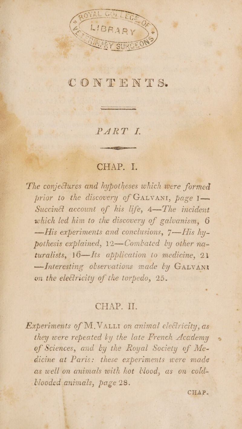 -‘ The conjectures and hypotheses which were formed .- prior to the discovery of Gatvani, page 1— which led him to the discovery of galuanism, 6 — His experiments and conclusions, 7—ZHis hy- pothesis explained, 12—Combated by other na- turalists, 10—Its application to medicine, 21 4 —JInteresting observations made by Ganvant _ on the electricity of the torpedo, 25. Experiments of M,.Vauur on animal electricity, as they were repeated by the late French Academy of Sciences, and by the Royal Society of Me- dicine at Paris: these experiments were made as well on animals with hot blood, as on celd- + blooded animals, page 28. , ihe ; CHAP. % are ; oe : a