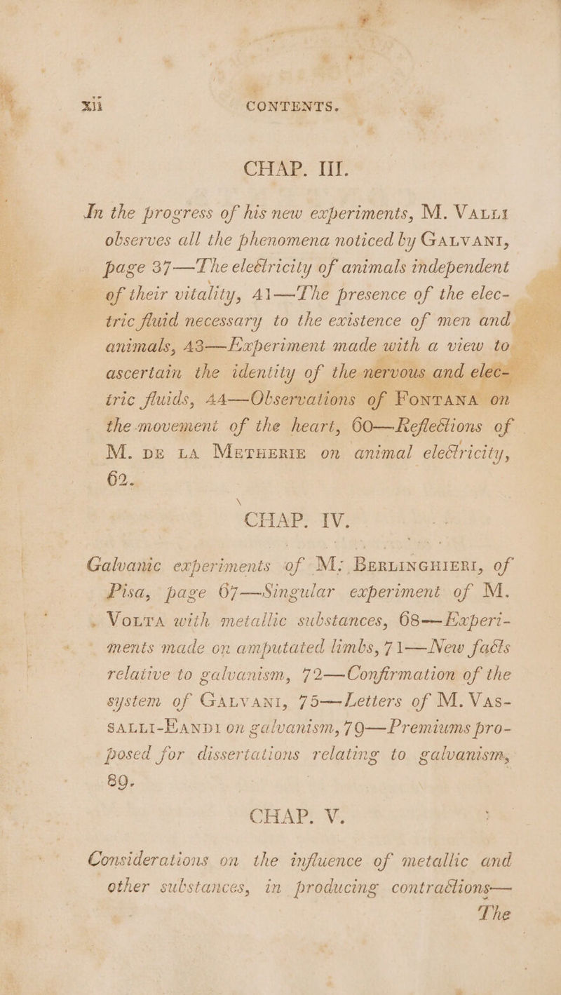 e Sis x * A, xi a xii | CONTENTS. i CHAR. LT. In the progress of his new experiments, M. Vauis a observes all the phenomena noticed by GALVANI, : page 37 —The elettricity of animals independent of their vitality, A1—The presence of the elec- tric fluid necessary to the existence of men and animals, A3—LExperiment made with a view to — ascertain the identity of the nervous ¢ d ele o iric fluids, 44—Olservations a FonTANA on the movement of the heart, 60—Reflections of M. pe tA METHERIE on animal elettricity, ae CTIA? TV; Galvanic experimenis of M: Beruineuiert, of Pisa, page 67—Singular experiment of M. . VouTa with metallic substances, 068-—Experi- ments made on amputated limbs, 71—New facts relative to galvanism, 72—Confirmation of the system of GAaLvani, 75—Letters of M. Vas- SALLI-HAND1 on galvanism, 79—Premiums pro- posed for dissertations relating to galvanism, 80. CHAP V4. Considerations on the influence of metallic and other sulstances, in producing contraétions—