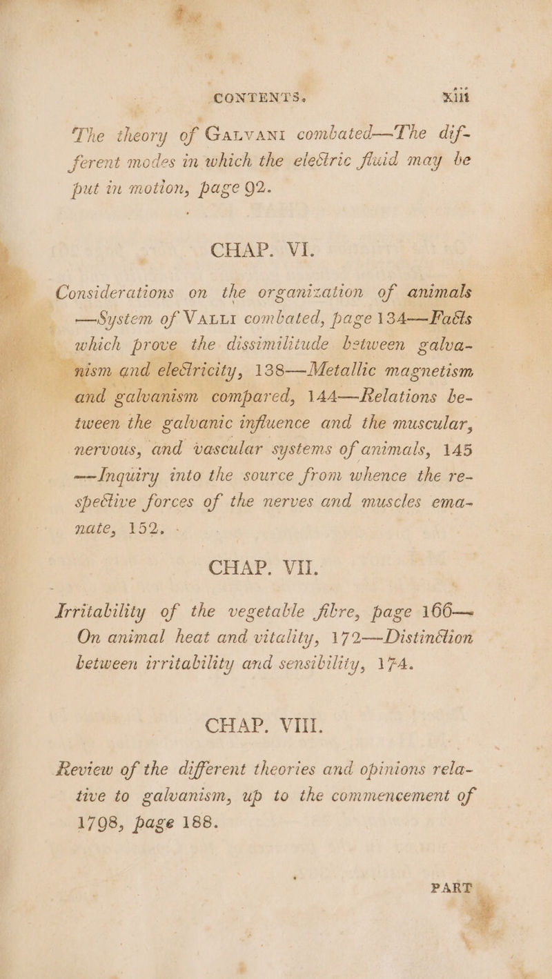 te . ah CONTENTS. Kilt The theory of Gatvani combated—The dif- ferent modes in which the electric fluid may be put in motion, page 92. CHAP&gt;: VI. Considerations on the organization of animals — System of VaLii combated, page 134—Faéts gaack prove the dissimilitude between galva- nism rand elestricity, 138— Metallic magnetism i, Pal galvanism compared, 14A—Relations be- tween the galvanic influence and the muscular, i nervous, and vascular systems of animals, 145 ay cary e s ——Inquiry into the source from whence the re- im spective forces of the nerves and muscles ema- : Weie.152:; CHAP. VII. Irritability of the vegetable filre, page 166—~ On animal heat and vitality, 172—Distinétion between irritability and sensibility, 174. CHAP. VIII. Review of the different theories and opinions rela- tive to galvanism, up to the commencement of 1798, page 188.