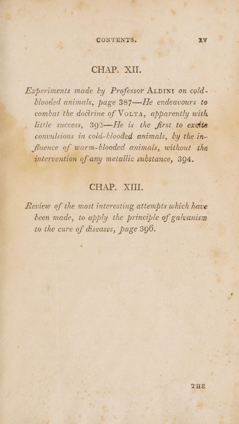 CONTENTS. KY CHAP. XII. Experiments made by Professor Aupint on cold. blooded animals, page 387—He endeavours to combat the doétrine of Vota, apparently with little success, 302—He is the first to excite convulsions in cold-blooded animals, by the in-- A As ‘— Jluence of warm-blooded animals, without the - intervention of any metallic substance, 394. CHAP, XIII, Review of the most interesting attempts which have been made, to apply the principle of galvanism to the cure of diseases, page 390. 7 +