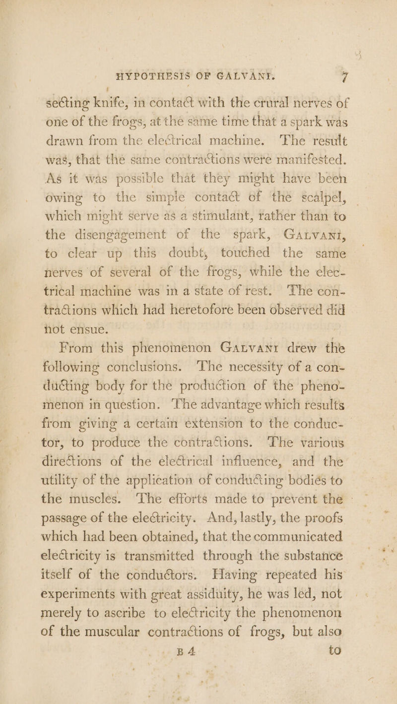 seCting knife, in contact with the crural nerves of one of the frogs, at the same time that a spark was drawn from the electrical machine. The result was, that the same contractions were manifested. As it was possible that they might have been owing to the simple contact of the scalpel, which might serve as a stimulant, tather than to the disengagement of the spark, Gatvant, to clear up this doubt, touched the same nerves of several of the frogs, while the elec- trical machine was in a state of rest. The con- tractions which had heretofore been observed did not ensue. | From this phenomenon Gatvanr drew the following conclusions. The necessity of a con- ducting body for the production of the pheno- menon in question. The advantage which results from giving a certam extension to the conduc- — tor, to produce the contractions. The various directions of the eleétrical influence, and the utility of the application of conducting bodiés to the muscles. The efforts made to prevent the - passage of the electricity. And, lastly, the proofs which had been obtained, that the communicated electricity is transmitted through the substance itself of the conductors. Having repeated his experiments with great assiduity, he was led, not merely to ascribe to electricity the phenomenon of the muscular contractions of frogs, but also BA to